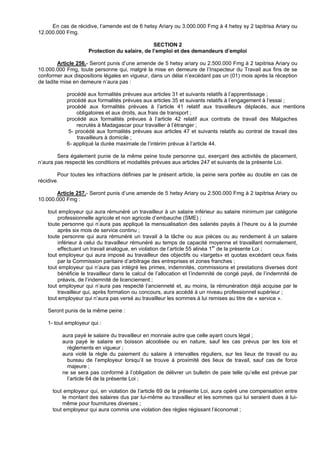 En cas de récidive, l’amende est de 6 hetsy Ariary ou 3.000.000 Fmg à 4 hetsy sy 2 tapitrisa Ariary ou
12.000.000 Fmg.

                                                SECTION 2
                     Protection du salaire, de l’emploi et des demandeurs d’emploi

         Article 256.- Seront punis d’une amende de 5 hetsy ariary ou 2.500.000 Fmg à 2 tapitrisa Ariary ou
10.000.000 Fmg, toute personne qui, malgré la mise en demeure de l’Inspecteur du Travail aux fins de se
conformer aux dispositions légales en vigueur, dans un délai n’excédant pas un (01) mois après la réception
de ladite mise en demeure n’aura pas :

            procédé aux formalités prévues aux articles 31 et suivants relatifs à l’apprentissage ;
            procédé aux formalités prévues aux articles 35 et suivants relatifs à l’engagement à l’essai ;
            procédé aux formalités prévues à l’article 41 relatif aux travailleurs déplacés, aux mentions
                obligatoires et aux droits, aux frais de transport ;
            procédé aux formalités prévues à l’article 42 relatif aux contrats de travail des Malgaches
                recrutés à Madagascar pour travailler à l’étranger ;
            5- procédé aux formalités prévues aux articles 47 et suivants relatifs au contrat de travail des
                travailleurs à domicile ;
            6- appliqué la durée maximale de l’intérim prévue à l’article 44.

        Sera également punie de la même peine toute personne qui, exerçant des activités de placement,
n’aura pas respecté les conditions et modalités prévues aux articles 247 et suivants de la présente Loi.

        Pour toutes les infractions définies par le présent article, la peine sera portée au double en cas de
récidive.

       Article 257.- Seront punis d’une amende de 5 hetsy Ariary ou 2.500.000 Fmg à 2 tapitrisa Ariary ou
10.000.000 Fmg :

    tout employeur qui aura rémunéré un travailleur à un salaire inférieur au salaire minimum par catégorie
        professionnelle agricole et non agricole d’embauche (SME) ;
    toute personne qui n’aura pas appliqué la mensualisation des salariés payés à l’heure ou à la journée
        après six mois de service continu ;
    toute personne qui aura rémunéré un travail à la tâche ou aux pièces ou au rendement à un salaire
        inférieur à celui du travailleur rémunéré au temps de capacité moyenne et travaillant normalement,
        effectuant un travail analogue, en violation de l’article 55 alinéa 1er de la présente Loi ;
    tout employeur qui aura imposé au travailleur des objectifs ou «targets» et quotas excédant ceux fixés
        par la Commission paritaire d’arbitrage des entreprises et zones franches ;
    tout employeur qui n’aura pas intégré les primes, indemnités, commissions et prestations diverses dont
        bénéficie le travailleur dans le calcul de l’allocation et l’indemnité de congé payé, de l’indemnité de
        préavis, de l’indemnité de licenciement ;
    tout employeur qui n’aura pas respecté l’ancienneté et, au moins, la rémunération déjà acquise par le
        travailleur qui, après formation ou concours, aura accédé à un niveau professionnel supérieur ;
    tout employeur qui n’aura pas versé au travailleur les sommes à lui remises au titre de « service ».

    Seront punis de la même peine :

    1- tout employeur qui :

          aura payé le salaire du travailleur en monnaie autre que celle ayant cours légal ;
          aura payé le salaire en boisson alcoolisée ou en nature, sauf les cas prévus par les lois et
            règlements en vigueur ;
          aura violé la règle du paiement du salaire à intervalles réguliers, sur les lieux de travail ou au
            bureau de l’employeur lorsqu’il se trouve à proximité des lieux de travail, sauf cas de force
            majeure ;
          ne se sera pas conformé à l’obligation de délivrer un bulletin de paie telle qu’elle est prévue par
            l’article 64 de la présente Loi ;

      tout employeur qui, en violation de l’article 69 de la présente Loi, aura opéré une compensation entre
          le montant des salaires dus par lui-même au travailleur et les sommes qui lui seraient dues à lui-
          même pour fournitures diverses ;
      tout employeur qui aura commis une violation des règles régissant l’économat ;
 