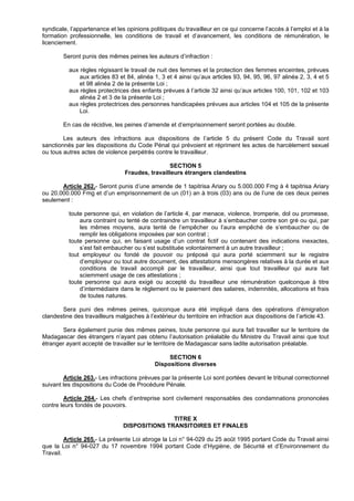 syndicale, l’appartenance et les opinions politiques du travailleur en ce qui concerne l’accès à l’emploi et à la
formation professionnelle, les conditions de travail et d’avancement, les conditions de rémunération, le
licenciement.

        Seront punis des mêmes peines les auteurs d’infraction :

          aux règles régissant le travail de nuit des femmes et la protection des femmes enceintes, prévues
              aux articles 83 et 84, alinéa 1, 3 et 4 ainsi qu’aux articles 93, 94, 95, 96, 97 alinéa 2, 3, 4 et 5
              et 98 alinéa 2 de la présente Loi ;
          aux règles protectrices des enfants prévues à l’article 32 ainsi qu’aux articles 100, 101, 102 et 103
              alinéa 2 et 3 de la présente Loi ;
          aux règles protectrices des personnes handicapées prévues aux articles 104 et 105 de la présente
              Loi.

        En cas de récidive, les peines d’amende et d’emprisonnement seront portées au double.

        Les auteurs des infractions aux dispositions de l’article 5 du présent Code du Travail sont
sanctionnés par les dispositions du Code Pénal qui prévoient et répriment les actes de harcèlement sexuel
ou tous autres actes de violence perpétrés contre le travailleur.

                                                 SECTION 5
                                Fraudes, travailleurs étrangers clandestins

       Article 262.- Seront punis d’une amende de 1 tapitrisa Ariary ou 5.000.000 Fmg à 4 tapitrisa Ariary
ou 20.000.000 Fmg et d’un emprisonnement de un (01) an à trois (03) ans ou de l’une de ces deux peines
seulement :

          toute personne qui, en violation de l’article 4, par menace, violence, tromperie, dol ou promesse,
              aura contraint ou tenté de contraindre un travailleur à s’embaucher contre son gré ou qui, par
              les mêmes moyens, aura tenté de l’empêcher ou l’aura empêché de s’embaucher ou de
              remplir les obligations imposées par son contrat ;
          toute personne qui, en faisant usage d’un contrat fictif ou contenant des indications inexactes,
              s’est fait embaucher ou s’est substituée volontairement à un autre travailleur ;
          tout employeur ou fondé de pouvoir ou préposé qui aura porté sciemment sur le registre
              d’employeur ou tout autre document, des attestations mensongères relatives à la durée et aux
              conditions de travail accompli par le travailleur, ainsi que tout travailleur qui aura fait
              sciemment usage de ces attestations ;
          toute personne qui aura exigé ou accepté du travailleur une rémunération quelconque à titre
              d’intermédiaire dans le règlement ou le paiement des salaires, indemnités, allocations et frais
              de toutes natures.

       Sera puni des mêmes peines, quiconque aura été impliqué dans des opérations d’émigration
clandestine des travailleurs malgaches à l’extérieur du territoire en infraction aux dispositions de l’article 43.

       Sera également punie des mêmes peines, toute personne qui aura fait travailler sur le territoire de
Madagascar des étrangers n’ayant pas obtenu l’autorisation préalable du Ministre du Travail ainsi que tout
étranger ayant accepté de travailler sur le territoire de Madagascar sans ladite autorisation préalable.

                                                 SECTION 6
                                            Dispositions diverses

        Article 263.- Les infractions prévues par la présente Loi sont portées devant le tribunal correctionnel
suivant les dispositions du Code de Procédure Pénale.

        Article 264.- Les chefs d’entreprise sont civilement responsables des condamnations prononcées
contre leurs fondés de pouvoirs.

                                               TITRE X
                                DISPOSITIONS TRANSITOIRES ET FINALES

         Article 265.- La présente Loi abroge la Loi n° 94-029 du 25 août 1995 portant Code du Travail ainsi
que la Loi n° 94-027 du 17 novembre 1994 portant Code d’Hygiène, de Sécurité et d’Environnement du
Travail.
 