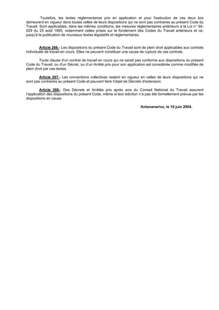 Toutefois, les textes réglementaires pris en application et pour l'exécution de ces deux lois
demeurent en vigueur dans toutes celles de leurs dispositions qui ne sont pas contraires au présent Code du
Travail. Sont applicables, dans les mêmes conditions, les mesures réglementaires antérieurs à la Loi n° 94-
029 du 25 août 1995, notamment celles prises sur le fondement des Codes du Travail antérieurs et ce,
jusqu'à la publication de nouveaux textes législatifs et réglementaires.


        Article 266.- Les dispositions du présent Code du Travail sont de plein droit applicables aux contrats
individuels de travail en cours. Elles ne peuvent constituer une cause de rupture de ces contrats.

        Toute clause d'un contrat de travail en cours qui ne serait pas conforme aux dispositions du présent
Code du Travail, ou d'un Décret, ou d’un Arrêté pris pour son application est considérée comme modifiée de
plein droit par ces textes.

        Article 267.- Les conventions collectives restent en vigueur en celles de leurs dispositions qui ne
sont pas contraires au présent Code et peuvent faire l'objet de Décrets d'extension.

         Article 268.- Des Décrets et Arrêtés pris après avis du Conseil National du Travail assurent
l’application des dispositions du présent Code, même si leur édiction n’a pas été formellement prévue par les
dispositions en cause.

                                                                       Antananarivo, le 10 juin 2004.
 