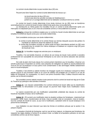 Le contrat à durée déterminée ne peut excéder deux (02) ans.

        Peuvent ainsi faire l'objet d'un contrat à durée déterminée les travaux qui :

                     ne durent pas plus de deux (02) ans ;
                     n'entrent pas dans les activités normales de l'établissement ;
                     portent sur un ouvrage déterminé dont la réalisation constitue le terme du contrat.

         Le contrat de travail à durée déterminée d’une durée minimum de six (06) mois se transforme
automatiquement en contrat de travail à durée indéterminée après deux renouvellements.
         La réembauche au même poste d'un travailleur lié par un contrat à durée déterminée après une
interruption ne dépassant pas un (01) mois est considérée comme un renouvellement du contrat.

        Article 9.- Lorsque les conditions exigées pour un contrat du travail à durée déterminée ne sont pas
remplies, le contrat est réputé conclu pour une durée indéterminée.

        Sont considérés conclus pour une durée indéterminée :

            le contrat à durée déterminée et le contrat d'essai aux termes desquels aucune des parties n'a
                manifesté sa volonté de cesser les relations du travail ;
            le contrat des journaliers occupés au même poste de façon intermittente pendant six (06) mois
                successifs pour le compte d'un même employeur et totalisant en moyenne vingt (20) jours
                de travail par mois.

        Article 10.- Le travailleur engage ses services pour un employeur.

        Toutefois, il lui est loisible d'exercer, en dehors de son temps de travail, toute activité à caractère
professionnel non susceptible de concurrencer l'entreprise ou de nuire à la bonne exécution des services
convenus.

         Est nulle de plein droit toute clause d'un contrat portant interdiction pour le travailleur, d'exercer une
activité quelconque à l'expiration du contrat, sans préjudice de l’obligation du salarié au secret professionnel
vis-à-vis de son ex-employeur et sous peine d’une condamnation à des dommages intérêts solidairement
avec le nouvel employeur.

          Toutefois, il est interdit au salarié inventeur de s'engager auprès d'un employeur exerçant la même
activité jusqu'à ce que l'invention créée ou en cours de création soit protégée par un brevet ou en cas de
faillite de l'entreprise. En contrepartie, il a droit à une prime d'invention fixée, à défaut d'accord entre les
parties, par le tribunal compétent.

       Est considéré comme salarié inventeur toute personne dont le contrat de travail est régi par le Code
du Travail et qui participe à des activités d’invention.

        Article 11.- Les clauses substantielles d’un contrat individuel de travail, telles que la classification
professionnelle, la rémunération et le poste occupé ne pourront faire l'objet d'une modification moins
favorable.

         La rupture occasionnée par une modification substantielle unilatérale des clauses du contrat de
travail est imputable à l'auteur de la modification.

        Article 12.- S'il survient une modification dans la situation juridique de l'employeur, notamment par
succession, vente, fusion, transformation de fonds, mise en société, mise en concession, mise en location,
tous les contrats de travail en cours, au jour de la modification, subsistent entre le nouvel employeur et le
personnel de l'entreprise.

        Leur résiliation ne peut intervenir que dans les formes et conditions prévues par la section 3 du
présent chapitre.

       La cessation d'activité de l'entreprise, sauf en cas de force majeure, ne dispense pas l'employeur de
respecter les règles établies à l'article 24 du présent Code. La faillite et la liquidation judiciaire ne sont pas
considérées comme cas de force majeure.
 