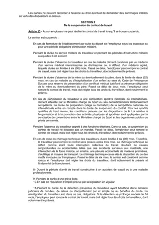 Les parties ne peuvent renoncer à l'avance au droit éventuel de demander des dommages intérêts
en vertu des dispositions ci-dessus.

                                                  SECTION 2
                                      De la suspension du contrat de travail

       Article 13.- Aucun employeur ne peut résilier le contrat de travail lorsqu'il se trouve suspendu.

       Le contrat est suspendu :

           En cas de fermeture de l'établissement par suite du départ de l'employeur sous les drapeaux ou
               pour une période obligatoire d'instruction militaire.

           Pendant la durée du service militaire du travailleur et pendant les périodes d'instruction militaire
              auxquelles il est astreint.

           Pendant la durée d'absence du travailleur en cas de maladie dûment constatée par un médecin
              d'un service médical interentreprise ou d'entreprise ou, à défaut, d'un médecin agréé,
              laquelle durée est limitée à six (06) mois. Passé ce délai, l’employeur peut rompre le contrat
              de travail, mais doit régler tous les droits du travailleur, dont notamment le préavis.

           Pendant la durée d'absence de la mère ou éventuellement du père, dans la limite de deux (02)
              mois, en cas de maladie ou d’hospitalisation d'un enfant au sens du Code de Prévoyance
              Sociale sous réserve de présentation d’un certificat médical justifiant la présence obligatoire
              de la mère ou éventuellement du père. Passé ce délai de deux mois, l’employeur peut
              rompre le contrat de travail, mais doit régler tous les droits du travailleur, dont notamment le
              préavis.

           En cas de participation du travailleur à une compétition sportive nationale ou internationale,
              dûment attestée par le Ministère chargé du Sport ou ses démembrements territorialement
              compétents. La durée de préparation (stage ou formation) de la compétition nationale ou
              internationale entre en compte dans la durée de suspension du contrat. Pour les sportifs
              qualifiés de haut niveau, les conditions prévues par les dispositions de la Loi relative à
              l'organisation et à la promotion des activités physiques et sportives sont appliquées par la
              conclusion de conventions entre le Ministère chargé du Sport et les organismes publics ou
              privés concernés.

           Pendant l'absence du travailleur appelé à des fonctions électives. Dans ce cas, la suspension du
              contrat de travail ne dépasse pas un mandat. Passé ce délai, l’employeur peut rompre le
              contrat de travail, mais doit régler tous les droits du travailleur, dont notamment le préavis.

           En cas de mise en chômage technique des travailleurs, durée limitée à six (06) mois. Toutefois,
               le travailleur peut rompre le contrat sans préavis après trois mois. Le chômage technique se
               définit comme étant toute interruption collective du travail résultant de causes
               conjoncturelles ou accidentelles telles que des accidents survenus aux matériels, une
               interruption de la force motrice, un sinistre, une pénurie accidentelle de matières premières,
               d’outillage et moyens de transport. Le chômage technique cesse dès la disparition du ou des
               motifs invoqués par l’employeur. Passé le délai de six mois, le contrat est considéré comme
               rompu et l’employeur doit régler les droits du travailleur, dont notamment le préavis et
               l’indemnité de licenciement.

           8- Durant la période d’arrêt de travail consécutive à un accident de travail ou à une maladie
           professionnelle.

           9- Pendant la durée d'une grève licite.
           10-En cas de réquisition d'emploi prévue par la législation en vigueur.

           11-Pendant la durée de la détention préventive du travailleur ayant bénéficié d'une décision
       judiciaire de non-lieu, de relaxe ou d’acquittement pur et simple ou au bénéfice du doute. La
       réintégration du travailleur est, dans ce cas, obligatoire. Si la détention se prolonge au-delà de 14
       mois, l’employeur peut rompre le contrat de travail, mais doit régler tous les droits du travailleur, dont
       notamment le préavis.
 