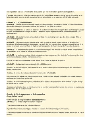 des dispositions prévues à l'article 24 ci-dessus ainsi que des modifications qui leurs sont apportées.
L'amende encourue pour infraction aux dispositions de l'article 24 est portée au double, en cas de récidive, si un
fait similaire a été commis dans le courant de l'année suivant celle où un jugement définitif a été prononcé.
Chapitre IV : Du cautionnement
Article 26 : Lorsque le contrat de travail prévoit un cautionnement à la charge du salarié, ce cautionnement est
régi par les dispositions du présent article et des articles 27, 28, 29 et 30 ci-après.
L'employeur doit délivrer au salarié un récépissé du cautionnement et tenir un registre dans les formes prévues par
l'autorité gouvernementale chargée du travail. Ce registre a pour objet de décrire les opérations relatives à ce
cautionnement.
Article 27 : Si le cautionnement est constitué de titres, il ne peut comprendre que des titres émis par l'Etat ou
jouissant de sa garantie.
Article 28 : Tout cautionnement doit être versé, dans un délai de quinze jours à dater de sa réception par
l'employeur, à la Caisse de dépôt et de gestion ; ce dépôt doit être mentionné sur le registre prévu à l'article 26 ci-
dessus et constaté par un certificat de dépôt tenu à la disposition de l'agent chargé de l'inspection du travail.
Article 29 : Le retrait de tout ou partie du cautionnement ne peut être effectué qu'avec le double consentement
de l'employeur et du salarié ou sur décision de la juridiction.
Article 30 : Le cautionnement est affecté principalement au recouvrement des droits de l'employeur et des tiers
qui formeraient saisie entre les mains de ce dernier.
Est nulle de plein droit, toute saisie formée auprès de la Caisse de dépôt et de gestion.
Article 31 : Sont punis d'une amende de 2.000 à 5.000 dirhams :
- le défaut de tenue du registre prévu à l'article 26 ou le défaut d'inscription dans ledit registre des mentions qui
doivent y être portées ;
- le défaut de remise du récépissé du cautionnement prévu à l'article 26 ;
- le non respect du délai et des conditions prévus par l'article 28 dans lesquels l'employeur doit faire le dépôt du
cautionnement prescrit par ledit article ;
- le défaut du certificat de dépôt prévu par l'article 28 ou le défaut de présentation dudit certificat à l'agent chargé
de l'inspection du travail ;
- la saisie ou l'utilisation dans un intérêt personnel ou pour les besoins de l'entreprise, des sommes en espèces ou
titres remis à titre de cautionnement.
Chapitre V : De la suspension et de la cessation
du contrat de travail
Section I : De la suspension du contrat de travail
Article 32 : Le contrat est provisoirement suspendu :
1° pendant la durée de service militaire obligatoire ;
2° pendant l'absence du salarié pour maladie ou accident dûment constaté par un médecin ;
3° pendant la période qui précède et suit l'accouchement dans les conditions prévues par les articles 154 et 156 ci-
dessous ;
 