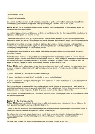 - le harcèlement sexuel ;
- l'incitation à la débauche.
Est assimilé à un licenciement abusif, le fait pour le salarié de quitter son travail en raison de l'une des fautes
énumérées au présent article, lorsqu'il est établi que l'employeur a commis l'une de ces fautes.
Article 41 : En cas de rupture abusive du contrat de travail par l'une des parties, la partie lésée a le droit de
demander des dommages-intérêts.
Les parties ne peuvent renoncer à l'avance au droit éventuel de demander des dommages-intérêts résultant de la
rupture du contrat qu'elle soit abusive ou non.
Le salarié licencié pour un motif qu'il juge abusif peut avoir recours à la procédure de conciliation préliminaire
prévue au 4e
alinéa de l'article 532 ci-dessous aux fins de réintégrer son poste ou d'obtenir des dommages-intérêts.
En cas de versement de dommages-intérêts, le récépissé de remise du montant est signé par le salarié et
l'employeur ou son représentant, les signatures dûment légalisées par l'autorité compétente. Il est également
contresigné par l'agent chargé de l'inspection du travail.
L'accord obtenu dans le cadre de la conciliation préliminaire est réputé définitif et non susceptible de recours
devant les tribunaux.
A défaut d'accord intervenu au moyen de la conciliation préliminaire, le salarié est en droit de saisir le tribunal
compétent qui peut statuer, dans le cas d'un licenciement abusif du salarié, soit par la réintégration du salarié dans
son poste ou par des dommages-intérêts dont le montant est fixé sur la base du salaire d'un mois et demi par
année ou fraction d'année de travail sans toutefois dépasser le plafond de 36 mois.
Article 42 : Lorsqu'un salarié, ayant rompu abusivement son contrat de travail, engage à nouveau ses services,
le nouvel employeur est solidairement responsable du dommage causé à l'employeur précédent dans les cas
suivants :
1° quand il est établi qu'il est intervenu dans le débauchage ;
2° quand il a embauché un salarié qu'il savait déjà lié par un contrat de travail ;
3° quand il a continué à occuper un salarié après avoir appris que ce salarié était encore lié à un autre employeur
par un contrat de travail.
Dans ce dernier cas, la responsabilité du nouvel employeur cesse d'exister si, au moment où il a été averti, le
contrat de travail abusivement rompu par le salarié était venu à expiration par l'arrivée du terme pour un contrat à
durée déterminée ou par l'expiration du délai de préavis pour un contrat à durée indéterminée.
Sont soumises au contrôle de l'autorité judiciaire les décisions prises par l'employeur dans le cadre de l'exercice de
son pouvoir disciplinaire.
Section III : Du délai de préavis
Article 43 : La rupture unilatérale du contrat de travail à durée indéterminée est subordonnée, en l'absence de
faute grave de l'autre partie, au respect du délai de préavis.
Le délai et la durée du préavis sont réglementés par les textes législatifs et réglementaires, le contrat de travail, la
convention collective de travail, le règlement intérieur ou les usages.
Est nulle de plein droit toute clause du contrat du travail, de la convention collective de travail, du règlement
intérieur ou des usages fixant un délai de préavis inférieur à la durée fixée par les textes législatifs ou
réglementaires.
Est nulle, dans tous les cas, toute clause fixant le délai de préavis à moins de huit jours.
 