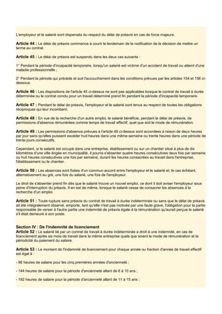 L'employeur et le salarié sont dispensés du respect du délai de préavis en cas de force majeure.
Article 44 : Le délai de préavis commence à courir le lendemain de la notification de la décision de mettre un
terme au contrat.
Article 45 : Le délai de préavis est suspendu dans les deux cas suivants :
1° Pendant la période d'incapacité temporaire, lorsqu'un salarié est victime d'un accident de travail ou atteint d'une
maladie professionnelle ;
2° Pendant la période qui précède et suit l'accouchement dans les conditions prévues par les articles 154 et 156 ci-
dessous.
Article 46 : Les dispositions de l'article 45 ci-dessus ne sont pas applicables lorsque le contrat de travail à durée
déterminée ou le contrat conclu pour un travail déterminé prend fin pendant la période d'incapacité temporaire.
Article 47 : Pendant le délai de préavis, l'employeur et le salarié sont tenus au respect de toutes les obligations
réciproques qui leur incombent.
Article 48 : En vue de la recherche d'un autre emploi, le salarié bénéficie, pendant le délai de préavis, de
permissions d'absence rémunérées comme temps de travail effectif, quel que soit le mode de rémunération.
Article 49 : Les permissions d'absence prévues à l'article 48 ci-dessus sont accordées à raison de deux heures
par jour sans qu'elles puissent excéder huit heures dans une même semaine ou trente heures dans une période de
trente jours consécutifs.
Cependant, si le salarié est occupé dans une entreprise, établissement ou sur un chantier situé à plus de dix
kilomètres d'une ville érigée en municipalité, il pourra s'absenter quatre heures consécutives deux fois par semaine
ou huit heures consécutives une fois par semaine, durant les heures consacrées au travail dans l'entreprise,
l'établissement ou le chantier.
Article 50 : Les absences sont fixées d'un commun accord entre l'employeur et le salarié et, le cas échéant,
alternativement au gré, une fois du salarié, une fois de l'employeur.
Le droit de s'absenter prend fin dès que le salarié trouve un nouvel emploi, ce dont il doit aviser l'employeur sous
peine d'interruption du préavis. Il en est de même, lorsque le salarié cesse de consacrer les absences à la
recherche d'un emploi.
Article 51 : Toute rupture sans préavis du contrat de travail à durée indéterminée ou sans que le délai de préavis
ait été intégralement observé, emporte, tant qu'elle n'est pas motivée par une faute grave, l'obligation pour la partie
responsable de verser à l'autre partie une indemnité de préavis égale à la rémunération qu'aurait perçue le salarié
s'il était demeuré à son poste.
Section IV : De l'indemnité de licenciement
Article 52 : Le salarié lié par un contrat de travail à durée indéterminée a droit à une indemnité, en cas de
licenciement après six mois de travail dans la même entreprise quels que soient le mode de rémunération et la
périodicité du paiement du salaire.
Article 53 : Le montant de l'indemnité de licenciement pour chaque année ou fraction d'année de travail effectif
est égal à :
- 96 heures de salaire pour les cinq premières années d'ancienneté ;
- 144 heures de salaire pour la période d'ancienneté allant de 6 à 10 ans ;
- 192 heures de salaire pour la période d'ancienneté allant de 11 à 15 ans ;
 