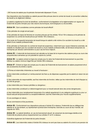 - 240 heures de salaire pour la période d'ancienneté dépassant 15 ans.
Des dispositions plus favorables au salarié peuvent être prévues dans le contrat de travail, la convention collective
de travail ou le règlement intérieur.
Le salarié a également le droit de bénéficier, conformément à la législation et la réglementation en vigueur de
l'indemnité de perte d'emploi pour des raisons économiques, technologiques ou structurelles.
Article 54 : Sont considérées comme périodes de travail effectif :
1) les périodes de congé annuel payé ;
2) les périodes de repos de femmes en couches prévues par les articles 153 et 154 ci-dessous et la période de
suspension du contrat de travail prévue par l'article 156 ci-dessous ;
3) la durée de l'incapacité temporaire de travail lorsque le salarié a été victime d'un accident du travail ou a été
atteint d'une maladie professionnelle ;
4) les périodes où l'exécution du contrat de travail est suspendue, notamment pour cause d'absence autorisée, de
maladie ne résultant pas d'un accident de travail ou d'une maladie professionnelle, de fermeture temporaire de
l'entreprise par décision administrative ou pour cas de force majeure.
Article 55 : L'indemnité de licenciement est calculée sur la base de la moyenne des salaires perçus au cours des
cinquante-deux semaines qui ont précédé la rupture du contrat.
Article 56 : Le salaire entrant en ligne de compte pour le calcul de l'indemnité de licenciement ne peut être
inférieur au salaire minimum légal fixé par l'article 356 ci-dessous.
Article 57 : Entrent en ligne de compte pour le calcul de l'indemnité de licenciement, le salaire proprement dit et
ses accessoires énumérés ci-après :
1) Primes et indemnités inhérentes au travail à l'exclusion :
a) des indemnités constituant un remboursement de frais ou de dépenses supportés par le salarié en raison de son
travail ;
b) des indemnités de responsabilité, sauf les indemnités de fonction, telles que les indemnités de chef d'équipe ou
de chef de groupe ;
c) des indemnités pour travaux pénibles ou dangereux ;
d) des indemnités constituant un dédommagement pour un travail exécuté dans des zones dangereuses ;
e) des indemnités pour remplacement temporaire d'un salarié appartenant à une catégorie supérieure ou pour un
travail exécuté temporairement ou exceptionnellement, sauf les indemnités pour heures supplémentaires.
2) Les avantages en nature ;
3) Les commissions et les pourboires.
Article 58 : Conformément aux dispositions prévues à l'article 53 ci-dessus, l'indemnité due au délégué des
salariés et, le cas échéant, au représentant syndical dans l'entreprise, licenciés au cours de leur mandat, est
majorée de 100%.
Article 59 : Le salarié bénéficie, en cas de licenciement abusif, de versement de dommage-intérêts et de
l'indemnité de préavis prévus respectivement aux articles 41 et 51 ci-dessus.
Il bénéficie également de l'indemnité de perte d'emploi.
Article 60 : Les indemnités visées à l'article 59 ci-dessus ne sont pas dues au salarié s'il a droit à une pension de
 