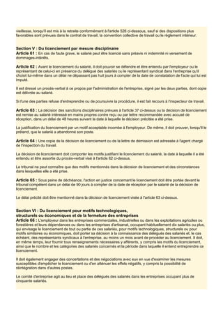 vieillesse, lorsqu'il est mis à la retraite conformément à l'article 526 ci-dessous, sauf si des dispositions plus
favorables sont prévues dans le contrat de travail, la convention collective de travail ou le règlement intérieur.
Section V : Du licenciement par mesure disciplinaire
Article 61 : En cas de faute grave, le salarié peut être licencié sans préavis ni indemnité ni versement de
dommages-intérêts.
Article 62 : Avant le licenciement du salarié, il doit pouvoir se défendre et être entendu par l'employeur ou le
représentant de celui-ci en présence du délégué des salariés ou le représentant syndical dans l'entreprise qu'il
choisit lui-même dans un délai ne dépassant pas huit jours à compter de la date de constatation de l'acte qui lui est
imputé.
Il est dressé un procès-verbal à ce propos par l'administration de l'entreprise, signé par les deux parties, dont copie
est délivrée au salarié.
Si l'une des parties refuse d'entreprendre ou de poursuivre la procédure, il est fait recours à l'inspecteur de travail.
Article 63 : La décision des sanctions disciplinaires prévues à l'article 37 ci-dessus ou la décision de licenciement
est remise au salarié intéressé en mains propres contre reçu ou par lettre recommandée avec accusé de
réception, dans un délai de 48 heures suivant la date à laquelle la décision précitée a été prise.
La justification du licenciement par un motif acceptable incombe à l'employeur. De même, il doit prouver, lorsqu'il le
prétend, que le salarié a abandonné son poste.
Article 64 : Une copie de la décision de licenciement ou de la lettre de démission est adressée à l'agent chargé
de l'inspection du travail.
La décision de licenciement doit comporter les motifs justifiant le licenciement du salarié, la date à laquelle il a été
entendu et être assortie du procès-verbal visé à l'article 62 ci-dessus.
Le tribunal ne peut connaître que des motifs mentionnés dans la décision de licenciement et des circonstances
dans lesquelles elle a été prise.
Article 65 : Sous peine de déchéance, l'action en justice concernant le licenciement doit être portée devant le
tribunal compétent dans un délai de 90 jours à compter de la date de réception par le salarié de la décision de
licenciement.
Le délai précité doit être mentionné dans la décision de licenciement visée à l'article 63 ci-dessus.
Section VI : Du licenciement pour motifs technologiques,
structurels ou économiques et de la fermeture des entreprises
Article 66 : L'employeur dans les entreprises commerciales, industrielles ou dans les exploitations agricoles ou
forestières et leurs dépendances ou dans les entreprises d'artisanat, occupant habituellement dix salariés ou plus,
qui envisage le licenciement de tout ou partie de ces salariés, pour motifs technologiques, structurels ou pour
motifs similaires ou économiques, doit porter sa décision à la connaissance des délégués des salariés et, le cas
échéant, des représentants syndicaux à l'entreprise, au moins un mois avant de procéder au licenciement. Il doit,
en même temps, leur fournir tous renseignements nécessaires y afférents, y compris les motifs du licenciement,
ainsi que le nombre et les catégories des salariés concernés et la période dans laquelle il entend entreprendre ce
licenciement.
Il doit également engager des concertations et des négociations avec eux en vue d'examiner les mesures
susceptibles d'empêcher le licenciement ou d'en atténuer les effets négatifs, y compris la possibilité de
réintégration dans d'autres postes.
Le comité d'entreprise agit au lieu et place des délégués des salariés dans les entreprises occupant plus de
cinquante salariés.
 