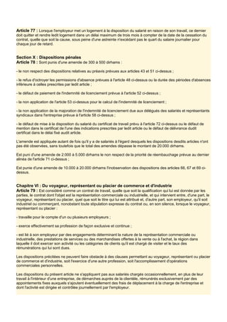 Article 77 : Lorsque l'employeur met un logement à la disposition du salarié en raison de son travail, ce dernier
doit quitter et rendre ledit logement dans un délai maximum de trois mois à compter de la date de la cessation du
contrat, quelle que soit la cause, sous peine d'une astreinte n'excédant pas le quart du salaire journalier pour
chaque jour de retard.
Section X : Dispositions pénales
Article 78 : Sont punis d'une amende de 300 à 500 dirhams :
- le non respect des dispositions relatives au préavis prévues aux articles 43 et 51 ci-dessus ;
- le refus d'octroyer les permissions d'absence prévues à l'article 48 ci-dessus ou la durée des périodes d'absences
inférieure à celles prescrites par ledit article ;
- le défaut de paiement de l'indemnité de licenciement prévue à l'article 52 ci-dessus ;
- la non application de l'article 53 ci-dessus pour le calcul de l'indemnité de licenciement ;
- la non application de la majoration de l'indemnité de licenciement due aux délégués des salariés et représentants
syndicaux dans l'entreprise prévue à l'article 58 ci-dessus ;
- le défaut de mise à la disposition du salarié du certificat de travail prévu à l'article 72 ci-dessus ou le défaut de
mention dans le certificat de l'une des indications prescrites par ledit article ou le défaut de délivrance dudit
certificat dans le délai fixé audit article.
L'amende est appliquée autant de fois qu'il y a de salariés à l'égard desquels les dispositions desdits articles n'ont
pas été observées, sans toutefois que le total des amendes dépasse le montant de 20.000 dirhams.
Est puni d'une amende de 2.000 à 5.000 dirhams le non respect de la priorité de réembauchage prévue au dernier
alinéa de l'article 71 ci-dessus ;
Est punie d'une amende de 10.000 à 20.000 dirhams l'inobservation des dispositions des articles 66, 67 et 69 ci-
dessus.
Chapitre VI : Du voyageur, représentant ou placier de commerce et d'industrie
Article 79 : Est considéré comme un contrat de travail, quelle que soit la qualification qui lui est donnée par les
parties, le contrat dont l'objet est la représentation commerciale ou industrielle, et qui intervient entre, d'une part, le
voyageur, représentant ou placier, quel que soit le titre qui lui est attribué et, d'autre part, son employeur, qu'il soit
industriel ou commerçant, nonobstant toute stipulation expresse du contrat ou, en son silence, lorsque le voyageur,
représentant ou placier :
- travaille pour le compte d'un ou plusieurs employeurs ;
- exerce effectivement sa profession de façon exclusive et continue ;
- est lié à son employeur par des engagements déterminant la nature de la représentation commerciale ou
industrielle, des prestations de services ou des marchandises offertes à la vente ou à l'achat, la région dans
laquelle il doit exercer son activité ou les catégories de clients qu'il est chargé de visiter et le taux des
rémunérations qui lui sont dues.
Les dispositions précitées ne peuvent faire obstacle à des clauses permettant au voyageur, représentant ou placier
de commerce et d'industrie, soit l'exercice d'une autre profession, soit l'accomplissement d'opérations
commerciales personnelles.
Les dispositions du présent article ne s'appliquent pas aux salariés chargés occasionnellement, en plus de leur
travail à l'intérieur d'une entreprise, de démarches auprès de la clientèle, rémunérés exclusivement par des
appointements fixes auxquels s'ajoutent éventuellement des frais de déplacement à la charge de l'entreprise et
dont l'activité est dirigée et contrôlée journellement par l'employeur.
 