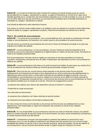 Article 85 : Le montant de l'indemnité visée à l'article 83 ci-dessus est calculé d'après la part qui revient
personnellement au voyageur, représentant ou placier, eu égard à l'importance en nombre et en valeur de la
clientèle apportée par lui, compte tenu des rémunérations spéciales qui lui ont été accordées au cours du contrat
pour le même objet ainsi que des diminutions qui pourraient être constatées dans la clientèle préexistante et
imputables au voyageur, représentant ou placier.
Il est interdit de déterminer cette indemnité à l'avance.
Si la rupture du contrat à durée indéterminée ou la résiliation avant son échéance du contrat à durée déterminée,
résulte du décès du voyageur, représentant ou placier, l'indemnité est attribuée aux héritiers de ce dernier.
Titre Il : Du contrat de sous-entreprise
Article 86 : " Le contrat de sous-entreprise " est un contrat établi par écrit, par lequel un entrepreneur principal
charge un sous-entrepreneur de l'exécution d'un certain travail ou de la prestation de certains services.
Il est fait recours au contrat de sous-entreprise tant qu'il est en faveur de l'entreprise principale et ne porte pas
préjudice aux intérêts des salariés.
Article 87 : Le sous-entrepreneur, en tant qu'employeur, est tenu d'observer toutes les dispositions de la
présente loi ainsi que les dispositions législatives et réglementaires en matière de sécurité sociale, d'accidents du
travail et de maladies professionnelles.
Si le sous-entrepreneur n'est pas inscrit au registre du commerce et n'est pas propriétaire d'un fonds de
commerce, l'entrepreneur principal est tenu de veiller à l'observation des dispositions du livre II de la présente loi
relatives aux salariés.
Article 88 : Le sous-entrepreneur doit porter sur la carte de travail et le bulletin de paie prévus aux articles 23 et
370 de la présente loi les mentions fixées par l'autorité gouvernementale chargée du travail.
Article 89 : Dans tous les cas, que les travaux soient exécutés ou les services soient fournis dans les
établissements de l'entrepreneur principal ou leurs dépendances ou qu'ils le soient dans des établissements ou
dépendances autres que les siens ou qu'ils soient exécutés par des salariés travaillant à domicile, et en cas
d'insolvabilité du sous-entrepreneur non inscrit au registre du commerce et non affilié à la Caisse nationale de
sécurité sociale, l'entrepreneur principal est tenu, à concurrence des sommes dues au sous-entrepreneur en faveur
des salariés travaillant pour le compte de ce dernier, d'honorer les engagements suivants :
- le paiement des salaires sous réserve des dispositions prévues à l'article 91 ci-dessous ;
- l'indemnité de congé annuel payé ;
- les indemnités de licenciement ;
- le versement des cotisations à la Caisse nationale de sécurité sociale ;
- le versement de la taxe relative à la formation professionnelle.
En outre, lorsque les travaux sont exécutés ou les services sont fournis dans ses établissements ou leurs
dépendances, il est responsable au regard de la réparation des accidents du travail et des maladies
professionnelles.
Article 90 : En cas d'insolvabilité du sous-entrepreneur dans les cas visés à l'article 89 ci-dessus, les salariés
lésés et la Caisse nationale de sécurité sociale ont le droit d'intenter une action contre l'entrepreneur principal pour
le compte duquel le travail aura été exécuté.
Article 91 : L'entrepreneur principal n'est responsable du paiement des salaires du personnel du sous-
entrepreneur que si un avis de défaut de paiement lui est adressé dans les soixante jours qui ont suivi la date
d'exigibilité des salaires du dernier mois ou de la dernière quinzaine, demeurés impayés, soit par les salariés du
sous-entrepreneur, soit par l'autorité administrative locale ou l'agent chargé de l'inspection du travail.
 