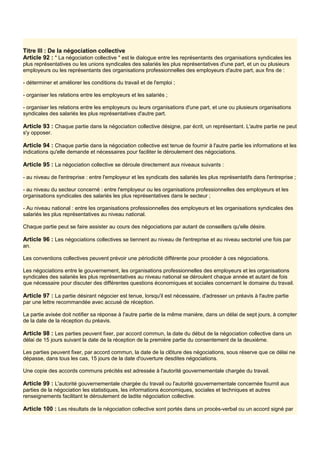 Titre III : De la négociation collective
Article 92 : " La négociation collective " est le dialogue entre les représentants des organisations syndicales les
plus représentatives ou les unions syndicales des salariés les plus représentatives d'une part, et un ou plusieurs
employeurs ou les représentants des organisations professionnelles des employeurs d'autre part, aux fins de :
- déterminer et améliorer les conditions du travail et de l'emploi ;
- organiser les relations entre les employeurs et les salariés ;
- organiser les relations entre les employeurs ou leurs organisations d'une part, et une ou plusieurs organisations
syndicales des salariés les plus représentatives d'autre part.
Article 93 : Chaque partie dans la négociation collective désigne, par écrit, un représentant. L'autre partie ne peut
s'y opposer.
Article 94 : Chaque partie dans la négociation collective est tenue de fournir à l'autre partie les informations et les
indications qu'elle demande et nécessaires pour faciliter le déroulement des négociations.
Article 95 : La négociation collective se déroule directement aux niveaux suivants :
- au niveau de l'entreprise : entre l'employeur et les syndicats des salariés les plus représentatifs dans l'entreprise ;
- au niveau du secteur concerné : entre l'employeur ou les organisations professionnelles des employeurs et les
organisations syndicales des salariés les plus représentatives dans le secteur ;
- Au niveau national : entre les organisations professionnelles des employeurs et les organisations syndicales des
salariés les plus représentatives au niveau national.
Chaque partie peut se faire assister au cours des négociations par autant de conseillers qu'elle désire.
Article 96 : Les négociations collectives se tiennent au niveau de l'entreprise et au niveau sectoriel une fois par
an.
Les conventions collectives peuvent prévoir une périodicité différente pour procéder à ces négociations.
Les négociations entre le gouvernement, les organisations professionnelles des employeurs et les organisations
syndicales des salariés les plus représentatives au niveau national se déroulent chaque année et autant de fois
que nécessaire pour discuter des différentes questions économiques et sociales concernant le domaine du travail.
Article 97 : La partie désirant négocier est tenue, lorsqu'il est nécessaire, d'adresser un préavis à l'autre partie
par une lettre recommandée avec accusé de réception.
La partie avisée doit notifier sa réponse à I'autre partie de la même manière, dans un délai de sept jours, à compter
de la date de la réception du préavis.
Article 98 : Les parties peuvent fixer, par accord commun, la date du début de la négociation collective dans un
délai de 15 jours suivant la date de la réception de la première partie du consentement de la deuxième.
Les parties peuvent fixer, par accord commun, la date de la clôture des négociations, sous réserve que ce délai ne
dépasse, dans tous les cas, 15 jours de la date d'ouverture desdites négociations.
Une copie des accords communs précités est adressée à l'autorité gouvernementale chargée du travail.
Article 99 : L'autorité gouvernementale chargée du travail ou l'autorité gouvernementale concernée fournit aux
parties de la négociation les statistiques, les informations économiques, sociales et techniques et autres
renseignements facilitant le déroulement de ladite négociation collective.
Article 100 : Les résultats de la négociation collective sont portés dans un procès-verbal ou un accord signé par
 