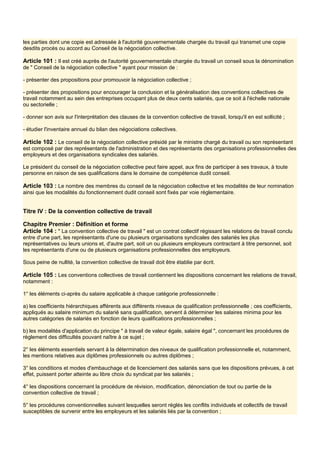 les parties dont une copie est adressée à l'autorité gouvernementale chargée du travail qui transmet une copie
desdits procès ou accord au Conseil de la négociation collective.
Article 101 : Il est créé auprès de l'autorité gouvernementale chargée du travail un conseil sous la dénomination
de " Conseil de la négociation collective " ayant pour mission de :
- présenter des propositions pour promouvoir la négociation collective ;
- présenter des propositions pour encourager la conclusion et la généralisation des conventions collectives de
travail notamment au sein des entreprises occupant plus de deux cents salariés, que ce soit à l'échelle nationale
ou sectorielle ;
- donner son avis sur l'interprétation des clauses de la convention collective de travail, lorsqu'il en est sollicité ;
- étudier l'inventaire annuel du bilan des négociations collectives.
Article 102 : Le conseil de la négociation collective présidé par le ministre chargé du travail ou son représentant
est composé par des représentants de l'administration et des représentants des organisations professionnelles des
employeurs et des organisations syndicales des salariés.
Le président du conseil de la négociation collective peut faire appel, aux fins de participer à ses travaux, à toute
personne en raison de ses qualifications dans le domaine de compétence dudit conseil.
Article 103 : Le nombre des membres du conseil de la négociation collective et les modalités de leur nomination
ainsi que les modalités du fonctionnement dudit conseil sont fixés par voie réglementaire.
Titre IV : De la convention collective de travail
Chapitre Premier : Définition et forme
Article 104 : " La convention collective de travail " est un contrat collectif régissant les relations de travail conclu
entre d'une part, les représentants d'une ou plusieurs organisations syndicales des salariés les plus
représentatives ou leurs unions et, d'autre part, soit un ou plusieurs employeurs contractant à titre personnel, soit
les représentants d'une ou de plusieurs organisations professionnelles des employeurs.
Sous peine de nullité, la convention collective de travail doit être établie par écrit.
Article 105 : Les conventions collectives de travail contiennent les dispositions concernant les relations de travail,
notamment :
1° les éléments ci-après du salaire applicable à chaque catégorie professionnelle :
a) les coefficients hiérarchiques afférents aux différents niveaux de qualification professionnelle ; ces coefficients,
appliqués au salaire minimum du salarié sans qualification, servent à déterminer les salaires minima pour les
autres catégories de salariés en fonction de leurs qualifications professionnelles ;
b) les modalités d'application du principe " à travail de valeur égale, salaire égal ", concernant les procédures de
règlement des difficultés pouvant naître à ce sujet ;
2° les éléments essentiels servant à la détermination des niveaux de qualification professionnelle et, notamment,
les mentions relatives aux diplômes professionnels ou autres diplômes ;
3° les conditions et modes d'embauchage et de licenciement des salariés sans que les dispositions prévues, à cet
effet, puissent porter atteinte au libre choix du syndicat par les salariés ;
4° les dispositions concernant la procédure de révision, modification, dénonciation de tout ou partie de la
convention collective de travail ;
5° les procédures conventionnelles suivant lesquelles seront réglés les conflits individuels et collectifs de travail
susceptibles de survenir entre les employeurs et les salariés liés par la convention ;
 