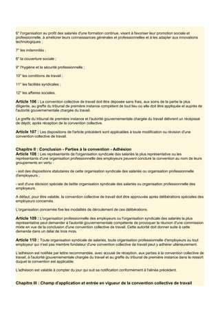 6° l'organisation au profit des salariés d'une formation continue, visant à favoriser leur promotion sociale et
professionnelle, à améliorer leurs connaissances générales et professionnelles et à les adapter aux innovations
technologiques ;
7° les indemnités ;
8° la couverture sociale ;
9° l'hygiène et la sécurité professionnelle ;
10° les conditions de travail ;
11° les facilités syndicales ;
12° les affaires sociales.
Article 106 : La convention collective de travail doit être déposée sans frais, aux soins de la partie la plus
diligente, au greffe du tribunal de première instance compétent de tout lieu où elle doit être appliquée et auprès de
l'autorité gouvernementale chargée du travail.
Le greffe du tribunal de première instance et l'autorité gouvernementale chargée du travail délivrent un récépissé
de dépôt, après réception de la convention collective.
Article 107 : Les dispositions de l'article précédent sont applicables à toute modification ou révision d'une
convention collective de travail.
Chapitre Il : Conclusion - Parties à la convention - Adhésion
Article 108 : Les représentants de l'organisation syndicale des salariés la plus représentative ou les
représentants d'une organisation professionnelle des employeurs peuvent conclure la convention au nom de leurs
groupements en vertu :
- soit des dispositions statutaires de cette organisation syndicale des salariés ou organisation professionnelle
d'employeurs ;
- soit d'une décision spéciale de ladite organisation syndicale des salariés ou organisation professionnelle des
employeurs.
A défaut, pour être valable, la convention collective de travail doit être approuvée après délibérations spéciales des
employeurs concernés.
L'organisation concernée fixe les modalités de déroulement de ces délibérations.
Article 109 : L'organisation professionnelle des employeurs ou l'organisation syndicale des salariés la plus
représentative peut demander à l'autorité gouvernementale compétente de provoquer la réunion d'une commission
mixte en vue de la conclusion d'une convention collective de travail. Cette autorité doit donner suite à cette
demande dans un délai de trois mois.
Article 110 : Toute organisation syndicale de salariés, toute organisation professionnelle d'employeurs ou tout
employeur qui n'est pas membre fondateur d'une convention collective de travail peut y adhérer ultérieurement.
L'adhésion est notifiée par lettre recommandée, avec accusé de réception, aux parties à la convention collective de
travail, à l'autorité gouvernementale chargée du travail et au greffe du tribunal de première instance dans le ressort
duquel la convention est applicable.
L'adhésion est valable à compter du jour qui suit sa notification conformément à l'alinéa précédent.
Chapitre III : Champ d'application et entrée en vigueur de la convention collective de travail
 