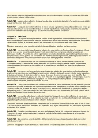 La convention collective de travail à durée déterminée qui arrive à expiration continue à produire ses effets telle
une convention à durée indéterminée.
Article 120 : La convention collective de travail conclue pour la durée de réalisation d'un projet demeure valable
jusqu'à l'achèvement dudit projet.
Article 121 : Lorsque la convention collective de travail arrive à expiration ou lorsqu'elle est dénoncée et tant que
n'est pas intervenu un nouvel accord individuel ou collectif stipulant des avantages plus favorables, les salariés
conservent le bénéfice des avantages qui leur étaient accordés par ladite convention.
Chapitre V : Exécution
Article 122 : Les organisations syndicales de salariés ou les organisations professionnelles d'employeurs ou
leurs unions liées par une convention collective de travail sont tenues d'en respecter les dispositions, tant qu'elles
demeurent en vigueur, et de ne rien faire qui soit de nature à en compromettre l'exécution loyale.
Elles sont garantes de cette exécution dans la limite des obligations stipulées par la convention.
Article 123 : Les organisations syndicales de salariés, les organisations professionnelles d'employeurs et leurs
unions, liées par une convention collective de travail, peuvent en leur nom propre, intenter une action en
dommages-intérêts à l'encontre des autres organisations syndicales de salariés, organisations professionnelles
d'employeurs ou unions, parties à la convention, des membres de ces organisations, de leurs propres membres ou
de toutes autres parties liées par la convention qui ont violé les engagements contractés.
Article 124 : Les personnes liées par une convention collective de travail peuvent intenter une action en
dommages-intérêts à l'encontre des autres personnes ou organisations syndicales de salariés, organisations
professionnelles d'employeurs ou unions liées par la convention qui ont violé à leur égard les engagements
contractés.
Article 125 : Les personnes, les organisations syndicales des salariés, les organisations professionnelles des
employeurs et les unions, qui sont liés par une convention collective de travail, peuvent intenter toutes les actions
en justice qui naissent de cette convention en faveur de chacun de leurs membres, sans avoir à justifier d'un
mandat spécial de l'intéressé, pourvu que celui-ci ait été averti et ne s'y soit pas opposé. L'intéressé peut toujours
intervenir personnellement à l'instance engagée en son nom par l'organisation syndicale ou l'organisation
professionnelle concernée, tant que l'action est en cours.
Article 126 : Lorsqu'une action née d'une convention collective de travail est intentée par une personne, par une
organisation syndicale de salariés, une organisation professionnelle d'employeurs ou par les unions, liées par une
convention collective de travail, les autres organisations dont les membres sont liés par la convention, peuvent
toujours intervenir à l'instance engagée, tant que l'action est en cours, en considération de l'intérêt collectif que la
solution du litige peut présenter pour leurs membres.
Article 127 : Les conflits collectifs de travail entre les parties liées par la convention collective de travail, sont
réglés conformément au livre VI de la présente loi, relatif au règlement des conflits collectifs de travail, à défaut de
dispositions particulières dans la convention collective de travail.
Les conflits individuels de travail entre les parties liées par la convention collective de travail, dans le cas où celle-
ci ne prévoit pas de dispositions relatives à leur règlement, sont réglés conformément aux dispositions législatives
applicables en la matière.
Article 128 : Outre les compétences qui leur sont conférées par l'article 532 ci-dessous, les agents chargés de
l'inspection du travail sont compétents en matière de contrôle de l'application des clauses de la convention
collective de travail.
Article 129 : Est puni d'une amende de 300 à 500 dirhams le non respect des stipulations de la convention
collective de travail.
L'amende est appliquée autant de fois qu'il y a de salariés à l'égard desquels les stipulations de la convention
 