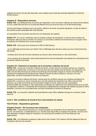 collective de travail n'ont pas été observées, sans toutefois que le total des amendes dépasse le montant de
20.000 dirhams.
Chapitre VI : Dispositions diverses
Article 130 : Les établissements concernés par l'application d'une convention collective de travail doivent afficher
un avis y relatif dans les lieux où le travail est effectué ainsi que dans les locaux où se fait l'embauchage.
Cet avis doit indiquer l'existence de la convention collective de travail, les parties signataires, la date de dépôt et
les autorités auprès desquelles elle a été déposée.
Un exemplaire de la convention doit être tenu à la disposition des salariés.
Article 131 : En cas de modification dans la situation juridique de l'employeur ou dans la forme juridique de
l'entreprise, telle que prévue à l'article 19 ci-dessus, la convention collective de travail demeure en vigueur entre
les salariés de l'entreprise et le nouvel employeur.
Article 132 : Sont punis d'une amende de 2.000 à 5.000 dirhams :
- le non-affichage de l'avis prévu par l'article 130 ou l'affichage dans des lieux autres que ceux mentionnés dans
ledit article ;
- le défaut dans l'avis de l'une des indications qui doivent y être mentionnées en vertu dudit article ;
- le non-respect de la disposition dudit article prescrivant la mise à la disposition des salariés d'un exemplaire de la
convention collective de travail.
Chapitre VII : Extension et cessation de la convention collective de travail
Article 133 : Lorsqu'une convention collective de travail, conclue dans les conditions prévues aux chapitres
précédents du présent titre, concerne au moins les deux tiers des salariés de la profession, les dispositions de
celle-ci doivent être étendues par arrêté de l'autorité gouvernementale chargée du travail à l'ensemble des
entreprises et établissements employant des salariés exerçant la même profession, soit dans une zone
déterminée, soit dans l'ensemble du territoire du Royaume.
Lorsque la convention collective de travail, conclue dans les conditions prévues aux chapitres précédents du
présent titre, concerne au moins cinquante pour cent des salariés les dispositions de celle-ci peuvent être
étendues, par arrêté de l'autorité gouvernementale chargée du travail, après avis des organisations
professionnelles des employeurs, des organisations syndicales des salariés les plus représentatives et du conseil
de négociation collective, à l'ensemble des entreprises et établissements employant des salariés exerçant la même
profession, soit dans une zone déterminée, soit dans l'ensemble du territoire du Royaume.
Article 134 : La convention collective de travail étendue cesse d'être obligatoire lorsque la convention initiale
prend fin.
Livre Il : Des conditions de travail et de la rémunération du salarié
Titre Premier : Dispositions générales
Chapitre Premier : De l'ouverture des entreprises
Article 135 : Toute personne physique ou morale assujettie aux dispositions de la présente loi et envisageant
d'ouvrir une entreprise, un établissement ou un chantier dans lequel elle va employer des salariés, est tenue d'en
faire déclaration à l'agent chargé de l'inspection du travail dans les conditions et formes fixées par voie
réglementaire.
Article 136 : Une déclaration analogue à celle prévue dans l'article 135 ci-dessus doit être également faite par
l'employeur dans les cas suivants :
 
