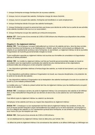 1 - lorsque l'entreprise envisage d'embaucher de nouveaux salariés ;
2 - lorsque, tout en occupant des salariés, l'entreprise change de nature d'activité ;
3 - lorsque, tout en occupant des salariés, l'entreprise est transférée à un autre emplacement ;
4 - lorsque l'entreprise décide d'occuper des salariés handicapés ;
5 - lorsque l'entreprise occupait du personnel dans ses locaux puis décide de confier tout ou partie de ses activités
à des salariés travaillant chez eux ou à un sous-traitant ;
6 - lorsque l'entreprise occupe des salariés par embauche temporaire.
Article 137 : Sont punies d'une amende de 2.000 à 5.000 dirhams les infractions aux dispositions des articles
135 et 136 ci-dessus.
Chapitre Il : Du règlement intérieur
Article 138 : Tout employeur occupant habituellement au minimum dix salariés est tenu, dans les deux années
suivant l'ouverture de l'entreprise ou de l'établissement, d'établir, après l'avoir communiqué aux délégués des
salariés et aux représentants syndicaux dans l'entreprise, le cas échéant, un règlement intérieur et de le soumettre
à l'approbation de l'autorité gouvernementale chargée du travail.
Toute modification apportée au règlement intérieur est soumise aux formalités de consultation et d'approbation
prévues à l'alinéa précédent.
Article 139 : Le modèle du règlement intérieur est fixé par l'autorité gouvernementale chargée du travail en
consultation avec les organisations syndicales des salariés les plus représentatives et les organisations
professionnelles des employeurs et doit comporter notamment :
1 - des dispositions générales relatives à l'embauchage des salariés, au mode de licenciement, aux congés et aux
absences ;
2 - des dispositions particulières relatives à l'organisation du travail, aux mesures disciplinaires, à la protection de
la santé et à la sécurité des salariés ;
3 - des dispositions relatives à l'organisation de la réadaptation des salariés handicapés à la suite d'un accident de
travail ou à une maladie professionnelle.
Le modèle prévu au 1er
alinéa du présent article tient lieu de règlement intérieur pour les établissements occupant
moins de dix salariés.
Article 140 : L'employeur est tenu de porter le règlement intérieur à la connaissance des salariés et de l'afficher
dans un lieu habituellement fréquenté par ces derniers et dans le lieu où les salaires leur sont habituellement
payés.
Il est délivré copie du règlement intérieur au salarié à sa demande.
L'employeur et les salariés sont tenus au respect des dispositions du règlement intérieur.
Article 141 : L'employeur ou son représentant doit fixer dans le règlement intérieur les conditions, le lieu, les
jours et heures pendant lesquels il reçoit individuellement tout salarié qui lui en fait la demande, accompagné ou
non d'un délégué des salariés ou d'un représentant syndical dans l'entreprise, le cas échéant, sans qu'il puisse y
avoir moins d'un jour de réception par mois.
Article 142 : Sont punis d'une amende de 2.000 à 5.000 dirhams :
- le non-établissement du règlement intérieur dans le délai prévu par l'article 138 ;
- le défaut de porter le règlement intérieur à la connaissance des salariés ou le défaut d'affichage ou l'affichage non
 