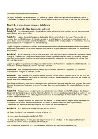conforme aux prescriptions de l'article 140 ;
- le défaut de fixation par l'employeur du jour où il reçoit chaque salarié dans les conditions fixées par l'article 141
ou la fixation d'un jour où le tour du salarié ne vient qu'après une période supérieure à celle fixée par ledit article.
Titre II : De la protection du mineur et de la femme
Chapitre Premier : De l'âge d'admission au travail
Article 143 : Les mineurs ne peuvent être employés ni être admis dans les entreprises ou chez les employeurs
avant l'âge de quinze ans révolus.
Article 144 : L'agent chargé de l'inspection du travail a, à tout moment, le droit de requérir l'examen par un
médecin dans un hôpital relevant du ministère chargé de la santé publique de tous les mineurs salariés âgés de
moins de dix-huit ans et tous les salariés handicapés, à l'effet de vérifier si le travail dont ils sont chargés n'excède
pas leurs capacités ou ne convient pas à leur handicap.
L'agent chargé de l'inspection du travail a le droit d'ordonner le renvoi des mineurs et des salariés handicapés de
leur travail, sans préavis, en cas d'avis conforme dudit médecin et après examen contradictoire à la demande de
leurs parents.
Article 145 : Aucun mineur de moins de 18 ans ne peut, sans autorisation écrite préalablement remise par l'agent
chargé de l'inspection du travail pour chaque mineur et après consultation de son tuteur, être employé à titre de
salarié comme comédien ou interprète dans les spectacles publics faits par les entreprises dont la liste est fixée
par voie réglementaire.
L'agent chargé de l'inspection du travail peut procéder au retrait de l'autorisation précédemment délivrée soit à son
initiative ou à l'initiative de toute personne habilitée à cet effet.
Article 146 : Il est interdit de lancer toute publicité abusive incitant les mineurs à s'adonner à la profession
d'artiste et à en souligner le caractère lucratif.
Article 147 : Il est interdit à toute personne de faire exécuter par des mineurs de moins de 18 ans des tours de
force périlleux, des exercices d'acrobatie, de contorsion ou de leur confier des travaux comportant des risques sur
leur vie, leur santé ou leur moralité.
Il est également interdit à toute personne pratiquant les professions d'acrobate, saltimbanque, montreur d'animaux,
directeur de cirque ou d'attractions foraines, d'employer dans ses représentations des mineurs âgés de moins de
16 ans.
Article 148 : Toute personne exerçant l'une des professions mentionnées à l'article 147 ci-dessus doit disposer
des extraits de naissance ou de la carte d'identité nationale des mineurs placés sous sa conduite et justifier de leur
identité par la production de ces pièces à première demande de l'agent chargé de l'inspection du travail ou des
autorités administratives locales.
Article 149 : En cas d'infraction aux dispositions des articles 145 à 148 ci-dessus, l'agent chargé de l'inspection
du travail ou les autorités administratives locales requièrent, aux fins d'interdiction de la représentation,
l'intervention des agents de la force publique et en donnent avis au ministère public.
Article 150 : Sont punis d'une amende de 2.000 à 5.000 dirhams :
- le défaut de détention de l'autorisation prévue à l'article 145 ;
- le non-respect des dispositions de l'article 146 ;
- le défaut de détention ou de production par les personnes visées à l'article 148 des pièces justificatives de
l'identité des salariés mineurs placés sous leur conduite.
Sont punies d'une amende de 300 à 500 dirhams les infractions aux dispositions de l'article 147.
 