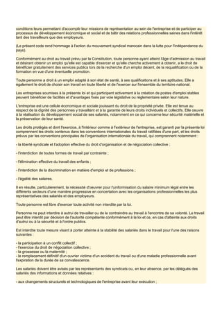 conditions leurs permettant d'accomplir leur missions de représentation au sein de l'entreprise et de participer au
processus de développement économique et social et de bâtir des relations professionnelles saines dans l'intérêt
tant des travailleurs que des employeurs.
(Le présent code rend hommage à l'action du mouvement syndical marocain dans la lutte pour l'indépendance du
pays).
Conformément au droit au travail prévu par la Constitution, toute personne ayant atteint l'âge d'admission au travail
et désirant obtenir un emploi qu'elle est capable d'exercer et qu'elle cherche activement à obtenir, a le droit de
bénéficier gratuitement des services publics lors de la recherche d'un emploi décent, de la requalification ou de la
formation en vue d'une éventuelle promotion.
Toute personne a droit à un emploi adapté à son état de santé, à ses qualifications et à ses aptitudes. Elle a
également le droit de choisir son travail en toute liberté et de l'exercer sur l'ensemble du territoire national.
Les entreprises soumises à la présente loi et qui participent activement à la création de postes d'emploi stables
peuvent bénéficier de facilités et d'avantages fixés par voie législative ou réglementaire selon leur nature.
L'entreprise est une cellule économique et sociale jouissant du droit de la propriété privée. Elle est tenue au
respect de la dignité des personnes y travaillant et à la garantie de leurs droits individuels et collectifs. Elle oeuvre
à la réalisation du développement social de ses salariés, notamment en ce qui concerne leur sécurité matérielle et
la préservation de leur santé.
Les droits protégés et dont l'exercice, à l'intérieur comme à l'extérieur de l'entreprise, est garanti par la présente loi
comprennent les droits contenus dans les conventions internationales du travail ratifiées d'une part, et les droits
prévus par les conventions principales de l'organisation internationale du travail, qui comprennent notamment :
- la liberté syndicale et l'adoption effective du droit d'organisation et de négociation collective ;
- l'interdiction de toutes formes de travail par contrainte ;
- l'élimination effective du travail des enfants ;
- l'interdiction de la discrimination en matière d'emploi et de professions ;
- l'égalité des salaires.
Il en résulte, particulièrement, la nécessité d'oeuvrer pour l'uniformisation du salaire minimum légal entre les
différents secteurs d'une manière progressive en concertation avec les organisations professionnelles les plus
représentatives des salariés et des employeurs.
Toute personne est libre d'exercer toute activité non interdite par la loi.
Personne ne peut interdire à autrui de travailler ou de le contraindre au travail à l'encontre de sa volonté. Le travail
peut être interdit par décision de l'autorité compétente conformément à la loi et ce, en cas d'atteinte aux droits
d'autrui ou à la sécurité et à l'ordre publics.
Est interdite toute mesure visant à porter atteinte à la stabilité des salariés dans le travail pour l'une des raisons
suivantes :
- la participation à un conflit collectif ;
- l'exercice du droit de négociation collective ;
- la grossesse ou la maternité ;
- le remplacement définitif d'un ouvrier victime d'un accident du travail ou d'une maladie professionnelle avant
l'expiration de la durée de sa convalescence.
Les salariés doivent être avisés par les représentants des syndicats ou, en leur absence, par les délégués des
salariés des informations et données relatives :
- aux changements structurels et technologiques de l'entreprise avant leur exécution ;
 