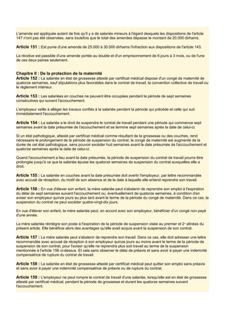 L'amende est appliquée autant de fois qu'il y a de salariés mineurs à l'égard desquels les dispositions de l'article
147 n'ont pas été observées, sans toutefois que le total des amendes dépasse le montant de 20.000 dirhams.
Article 151 : Est punie d'une amende de 25.000 à 30.000 dirhams l'infraction aux dispositions de l'article 143.
La récidive est passible d'une amende portée au double et d'un emprisonnement de 6 jours à 3 mois, ou de l'une
de ces deux peines seulement.
Chapitre Il : De la protection de la maternité
Article 152 : La salariée en état de grossesse attesté par certificat médical dispose d'un congé de maternité de
quatorze semaines, sauf stipulations plus favorables dans le contrat de travail, la convention collective de travail ou
le règlement intérieur.
Article 153 : Les salariées en couches ne peuvent être occupées pendant la période de sept semaines
consécutives qui suivent l'accouchement.
L'employeur veille à alléger les travaux confiés à la salariée pendant la période qui précède et celle qui suit
immédiatement l'accouchement.
Article 154 : La salariée a le droit de suspendre le contrat de travail pendant une période qui commence sept
semaines avant la date présumée de l'accouchement et se termine sept semaines après la date de celui-ci.
Si un état pathologique, attesté par certificat médical comme résultant de la grossesse ou des couches, rend
nécessaire le prolongement de la période de suspension du contrat, le congé de maternité est augmenté de la
durée de cet état pathologique, sans pouvoir excéder huit semaines avant la date présumée de l'accouchement et
quatorze semaines après la date de celui-ci.
Quand l'accouchement a lieu avant la date présumée, la période de suspension du contrat de travail pourra être
prolongée jusqu'à ce que la salariée épuise les quatorze semaines de suspension du contrat auxquelles elle a
droit.
Article 155 : La salariée en couches avant la date présumée doit avertir l'employeur, par lettre recommandée
avec accusé de réception, du motif de son absence et de la date à laquelle elle entend reprendre son travail.
Article 156 : En vue d'élever son enfant, la mère salariée peut s'abstenir de reprendre son emploi à l'expiration
du délai de sept semaines suivant l'accouchement ou, éventuellement de quatorze semaines, à condition d'en
aviser son employeur quinze jours au plus tard avant le terme de la période du congé de maternité. Dans ce cas, la
suspension du contrat ne peut excéder quatre-vingt-dix jours.
En vue d'élever son enfant, la mère salariée peut, en accord avec son employeur, bénéficier d'un congé non payé
d'une année.
La mère salariée réintègre son poste à l'expiration de la période de suspension visée au premier et 2e
alinéas du
présent article. Elle bénéficie alors des avantages qu'elle avait acquis avant la suspension de son contrat.
Article 157 : La mère salariée peut s'abstenir de reprendre son travail. Dans ce cas, elle doit adresser une lettre
recommandée avec accusé de réception à son employeur quinze jours au moins avant le terme de la période de
suspension de son contrat, pour l'aviser qu'elle ne reprendra plus soit travail au terme de la suspension
mentionnée à l'article 156 ci-dessus. Et cela sans observer le délai de préavis et sans avoir à payer une indemnité
compensatrice de rupture du contrat de travail.
Article 158 : La salariée en état de grossesse attesté par certificat médical peut quitter son emploi sans préavis
et sans avoir à payer une indemnité compensatrice de préavis ou de rupture du contrat.
Article 159 : L'employeur ne peut rompre le contrat de travail d'une salariée, lorsqu'elle est en état de grossesse
attesté par certificat médical, pendant la période de grossesse et durant les quatorze semaines suivant
l'accouchement.
 