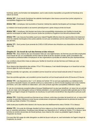 handicap, après une formation de réadaptation, sauf si cela s'avère impossible vu la gravité de l'handicap et la
nature du travail.
Article 167 : Il est interdit d'employer les salariés handicapés à des travaux pouvant leur porter préjudice ou
susceptibles d'aggraver leur handicap.
Article 168 : L'employeur doit soumettre à l'examen médical les salariés handicapés qu'il envisage d'employer.
Le médecin de travail procède à cet examen périodiquement, après chaque année de travail.
Article 169 : L'employeur doit équiper ses locaux des accessibilités nécessaires pour faciliter le travail des
salariés handicapés et veiller à leur procurer toutes les conditions d'hygiène et de sécurité professionnelle.
Article 170 : Les mesures favorables ayant pour objectif l'égalité effective dans les opportunités et le traitement
entre les salariés handicapés et les autres salariés ne sont pas considérées comme discriminatoires à l'égard de
ces derniers.
Article 171 : Sont punies d'une amende de 2.000 à 5.000 dirhams les infractions aux dispositions des articles
166 à 169.
Chapitre IV : Du travail de nuit des femmes et des mineurs
Article 172 : Sous réserve des cas d'exception fixés par voie réglementaire, les femmes peuvent être employées
à tout travail de nuit, en considération de leur état de santé et de leur situation sociale, après consultation des
organisations professionnelles d'employeurs et des organisations syndicales de salariés les plus représentatives.
Les conditions devant être mises en place pour faciliter le travail de nuit des femmes sont fixées par voie
réglementaire.
Sous réserve des dispositions des articles 175 et 176 ci-dessous, il est interdit d'employer à un travail de nuit des
mineurs âgés de moins de seize ans.
Dans les activités non agricoles, est considéré comme travail de nuit tout travail exécuté entre 21 heures et 6
heures.
Dans les activités agricoles, est considéré comme travail de nuit tout travail exécuté entre 20 heures et 5 heures.
Article 173 : Les dispositions des 1er
et 3e
alinéas de l'article 172 ne sont pas applicables aux établissements
auxquels la nécessité impose une activité continue ou saisonnière ou dont le travail s'applique soit à des matières
premières, soit à des matières en élaboration, soit à des produits agricoles susceptibles d'altération rapide.
En cas de circonstances exceptionnelles et lorsque l'établissement ne peut pas bénéficier, en raison de son activité
ou de son objet, de la dérogation prévue à l'alinéa précédent, une autorisation exceptionnelle spéciale peut lui être
délivrée par l'agent chargé de l'inspection du travail pour lui permettre de bénéficier des dispositions prévues audit
alinéa.
Article 174 : Il doit être accordé aux femmes et aux mineurs, entre deux journées de travail de nuit, un repos dont
la durée ne peut être inférieure à onze heures consécutives comprenant obligatoirement la période de travail de
nuit telle que fixée à l'article 172 ci-dessus.
Cette durée peut toutefois être réduite à dix heures dans les établissements visés à l'article 173 ci-dessus.
Article 175 : A la suite de chômage résultant de force majeure ou d'une interruption accidentelle ne présentant
pas un caractère périodique, l'employeur peut déroger aux dispositions du 2e
alinéa de l'article 173 ci-dessus, dans
la limite du nombre de journées de travail perdues, sous réserve d'en aviser au préalable l'agent chargé de
l'inspection du travail.
Il ne peut être fait usage de cette dérogation au-delà de douze nuits par an, sauf autorisation de l'agent chargé de
l'inspection du travail.
 