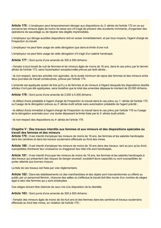 Article 176 : L'employeur peut temporairement déroger aux dispositions du 3e
alinéa de l'article 172 en ce qui
concerne les mineurs âgés de moins de seize ans s'il s'agit de prévenir des accidents imminents, d'organiser des
opérations de sauvetage ou de réparer des dégâts imprévisibles.
L'employeur qui déroge auxdites dispositions doit en aviser immédiatement, et par tous moyens, l'agent chargé de
l'inspection du travail.
L'employeur ne peut faire usage de cette dérogation que dans la limite d'une nuit.
L'employeur ne peut faire usage de cette dérogation s'il s'agit d'un salarié handicapé.
Article 177 : Sont punis d'une amende de 300 à 500 dirhams :
- l'emploi à tout travail de nuit de femmes et de mineurs âgés de moins de 16 ans, dans le cas prévu par le dernier
alinéa de l'article 173, sans l'autorisation exceptionnelle prévue par ledit alinéa ;
- le non-respect, dans les activités non agricoles, de la durée minimum de repos des femmes et des mineurs entre
deux journées de travail consécutives, prévue par l'article 174.
L'amende est appliquée autant de fois qu'il y a de femmes et de mineurs à l'égard desquels les dispositions desdits
articles n'ont pas été appliquées, sans toutefois que le total des amendes dépasse le montant de 20.000 dirhams.
Article 178 : Sont punis d'une amende de 2.000 à 5.000 dirhams :
- le défaut d'avis préalable à l'agent chargé de l'inspection du travail dans le cas prévu au 1er
alinéa de l'article 175
ou l'usage de la dérogation prévue au 2e
alinéa dudit article sans autorisation préalable de l'agent précité ;
- le défaut d'avis immédiat à l'agent chargé de l'inspection du travail dans le cas prévu par l'article 176 ou l'usage
de la dérogation autorisée pour une durée dépassant la limite fixée par le 3e
alinéa dudit article ;
- le non-respect des dispositions du 4e
alinéa de l'article 176.
Chapitre V : Des travaux interdits aux femmes et aux mineurs et des dispositions spéciales au
travail des femmes et des mineurs
Article 179 : Il est interdit d'employer les mineurs de moins de 18 ans, les femmes et les salariés handicapés
dans les carrières et dans les travaux souterrains effectués au fond des mines.
Article 180 : Il est interdit d'employer les mineurs de moins de 18 ans dans des travaux, tant au jour qu'au fond,
susceptibles d'entraver leur croissance ou d'aggraver leur état s'ils sont handicapés.
Article 181 : Il est interdit d'occuper les mineurs de moins de 18 ans, les femmes et les salariés handicapés à
des travaux qui présentent des risques de danger excessif, excèdent leurs capacités ou sont susceptibles de
porter atteinte aux bonnes moeurs.
La liste de ces travaux est fixée par voie réglementaire.
Article 182 : Dans les établissements où des marchandises et des objets sont manutentionnés ou offerts au
public par un personnel féminin, chacune des salles où s'effectue le travail doit être munie d'un nombre de sièges
égal à celui des femmes qui y sont employées.
Ces sièges doivent être distincts de ceux mis à la disposition de la clientèle.
Article 183 : Sont punis d'une amende de 300 à 500 dirhams :
- l'emploi des mineurs âgés de moins de dix-huit ans et des femmes dans les carrières et travaux souterrains
effectués au fond des mines, en violation de l'article 179 ;
 