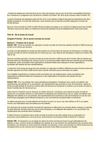 - l'emploi de salariés de moins de dix-huit ans, dans des travaux, tant au jour qu'au fond, susceptibles d'entraver
leur croissance ou d'aggraver leur handicap en violation de l'article 180, ainsi qu'aux travaux visés à l'article 181.
La peine d'amende est appliquée autant de fois qu'il y a de salariés à l'égard desquels les dispositions des deux
articles précédents n'ont pas été observées, sans toutefois que le total des amendes dépasse le montant de
20.000 dirhams.
Est puni d'une amende de 2.000 à 5.000 dirhams le défaut de sièges ou du nombre de sièges prescrit par l'article
182 dans chacune des salles où s'effectue le travail des salariées dans les établissements visés audit article.
Titre III : De la durée du travail
Chapitre Premier : De la durée normale du travail
Section I : Fixation de la durée
Article 184 : Dans les activités non agricoles, la durée normale de travail des salariés est fixée à 2288 heures par
année ou 44 heures par semaine.
La durée annuelle globale de travail peut être répartie sur l'année selon les besoins de l'entreprise à condition que
la durée normale du travail n'excède pas dix heures par jour, sous réserve des dérogations visées aux articles 189,
190 et 192.
Dans les activités agricoles, la durée normale de travail est fixée à 2496 heures dans l'année. Elle est répartie par
périodes selon les nécessités des cultures suivant une durée journalière déterminée par l'autorité gouvernementale
compétente, après consultation des organisations professionnelles des employeurs et des organisations
syndicales des salariés les plus représentatives.
La réduction de la durée de travail dans les activités non agricoles de 2496 à 2288 heures dans l'année et dans les
activités agricoles de 2700 à 2496 heures dans l'année n'entraîne aucune diminution du salaire.
Les modalités d'application du présent article sont fixées par voie réglementaire, après consultation des
organisations professionnelles des employeurs et des organisations syndicales des salariés les plus
représentatives.
Article 185 : Pour se protéger des crises périodiques passagères, l'employeur peut, après consultation des
représentants des salariés et, le cas échéant, des représentants des syndicats au sein de l'entreprise, répartir la
durée annuelle globale de travail sur l'année selon les besoins de l'entreprise à condition que la durée normale du
travail n'excède pas dix heures par jour.
Cette mesure n'entraîne aucune réduction du salaire mensuel. L'employeur peut réduire la durée normale du
travail pour une période continue ou interrompue ne dépassant pas soixante jours par an, après consultation des
délégués des salariés et, le cas échéant, des représentants des syndicats au sein de l'entreprise en cas de crise
économique passagère ayant affecté l'entreprise ou de circonstances exceptionnelles involontaires.
Le salaire est payé pour la durée effective de travail et ne peut, en aucun cas, être inférieur à 50 % du salaire
normal, sauf dispositions plus favorables pour les salariés.
Si la réduction de la durée normale de travail est supérieure à celle prévue au premier alinéa ci-dessus, la période
de cette réduction doit être fixée par accord entre l'employeur, les délégués des salariés et, le cas échéant, les
représentants des syndicats dans l'entreprise.
A défaut d'accord, la réduction de la durée normale de travail ne peut être opérée que sur autorisation du
gouverneur de la préfecture ou de la province conformément à la procédure fixée à l'article 67 ci-dessus.
Article 186 : Si l'employeur qui envisage de réduire la durée normale de travail occupe habituellement dix
salariés ou plus, il doit en aviser les délégués des salariés et, le cas échéant, les représentants des syndicats dans
l'entreprise, une semaine au moins avant de procéder à la réduction, et leur communiquer en même temps tous les
renseignements sur les mesures qu'il envisage de prendre et les effets qui peuvent en résulter.
 