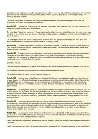 L'employeur doit également consulter les délégués des salariés et, le cas échéant, les représentants des syndicats
dans l'entreprise sur toute mesure susceptible d'empêcher la réduction de la durée normale de travail ou d'en
diminuer les effets négatifs.
Le comité d'entreprise se substitue aux délégués des salariés et les représentants des syndicats dans les
entreprises employant plus de cinquante salariés.
Article 187 : Le travail par roulement ou par relais est interdit sauf dans les entreprises où cette organisation du
travail est justifiée par des raisons techniques.
On entend par " travail par roulement ", l'organisation du travail qui permet à un établissement de rester ouvert tous
les jours de la semaine, sans que chaque salarié qui s'y trouve occupé ne dépasse la limite maximum légale de la
durée du travail.
On entend par " travail par relais ", l'organisation de travail avec des équipes tournantes sur la base de la non-
simultanéité des repos des salariés dans le cadre de la même journée.
Article 188 : En cas d'organisation du travail par équipes successives, la durée de travail de chaque équipe ne
peut excéder huit heures par jour. Cette durée doit être continue sauf une interruption pour le repos qui ne peut
être supérieure à une heure.
Article 189 : En cas d'interruption collective du travail dans un établissement ou partie d'établissement résultant
de causes accidentelles ou de force majeure, la durée journalière de travail peut être prolongée à titre de
récupération des heures de travail perdues, après consultation des délégués des salariés et, le cas échéant, des
représentants des syndicats dans l'entreprise.
Dans tous les cas :
- les récupérations des heures de travail perdues ne peuvent être autorisées pendant plus de trente jours par an ;
- la prolongation de la durée journalière de travail ne peut dépasser une heure ;
- la durée journalière de travail ne peut dépasser dix heures.
Article 190 : Lorsque, dans un établissement, des salariés effectuent un travail essentiellement intermittent ou
lorsque doivent être effectués des travaux préparatoires ou complémentaires indispensables à l'activité générale
dudit établissement et qui ne peuvent être exécutés dans la limite de la durée normale du travail, les salariés
affectés auxdits travaux peuvent être employés au-delà de ladite durée dans la limite journalière maximum de
douze heures.
Article 191 : Les dérogations à la durée normale de travail sont applicables exclusivement aux salariés âgés de
plus de dix-huit ans. Toutefois, d'autres exceptions peuvent être appliquées aux mineurs âgés de 16 ans préposés
au service médical, salles d'allaitement et autres services créés en faveur des salariés de l'établissement et de
leurs familles, aux magasiniers, pointeurs, garçons de bureau, agents préposés au nettoyage des locaux et aux
agents similaires.
Article 192 : Lorsque dans une entreprise, des travaux urgents doivent nécessairement être exécutés
immédiatement pour prévenir des dangers imminents, organiser des mesures de sauvetage, réparer des accidents
survenus soit au matériel, soit aux installations, soit aux bâtiments de l'entreprise ou pour éviter le dépérissement
de certaines matières, la durée normale de travail peut être prolongée pendant un jour puis à raison de deux
heures durant les trois jours suivants.
Article 193 : Les heures de travail effectuées conformément aux articles 190 et 192 ci-dessus sont rémunérées
sur la base du salaire afférent à la durée normale de travail, sauf lorsqu'elles sont destinées à permettre au salarié
de bénéficier d'un repos compensatoire ou lorsque :
- elles sont destinées à permettre au salarié de prendre un repas si la durée du repas est comprise dans le temps
de travail ;
- elles correspondent, en raison du caractère intermittent du travail, à des heures de présence et non à des heures
 