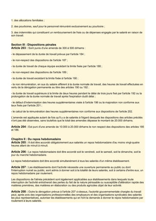 1. des allocations familiales ;
2. des pourboires, sauf pour le personnel rémunéré exclusivement au pourboire ;
3. des indemnités qui constituent un remboursement de frais ou de dépenses engagés par le salarié en raison de
son travail.
Section III : Dispositions pénales
Article 203 : Sont punis d'une amende de 300 à 500 dirhams :
- le dépassement de la durée de travail prévue par l'article 184 ;
- le non-respect des dispositions de l'article 187 ;
- la durée de travail de chaque équipe excédant la limite fixée par l'article 188 ;
- le non-respect des dispositions de l'article 189 ;
- la durée de travail excédant la limite fixée à l'article 190 ;
- la non rémunération, en sus du salaire afférent à la durée normale de travail, des heures de travail effectuées en
vertu de la dérogation permanente au titre des articles 190 ou 192 ;
- la durée de travail supérieure à la limite de deux heures pendant le délai de trois jours fixé par l'article 192 ou la
prolongation de la durée normale de travail après l'expiration dudit délai ;
- le défaut d'indemnisation des heures supplémentaires visée à l'article 196 ou la majoration non conforme aux
taux fixés par l'article 201 ;
- le calcul de la rémunération des heures supplémentaires non conforme aux dispositions de l'article 202.
L'amende est appliquée autant de fois qu'il y a de salariés à l'égard desquels les dispositions des articles précités
n'ont pas été observées, sans toutefois que le total des amendes dépasse le montant de 20.000 dirhams.
Article 204 : Est puni d'une amende de 10.000 à 20.000 dirhams le non respect des dispositions des articles 185
et 186.
Chapitre II : Du repos hebdomadaire
Article 205 : Il doit être accordé obligatoirement aux salariés un repos hebdomadaire d'au moins vingt-quatre
heures allant de minuit à minuit.
Article 206 : Le repos hebdomadaire doit être accordé soit le vendredi, soit le samedi, soit le dimanche, soit le
jour du marché hebdomadaire.
Le repos hebdomadaire doit être accordé simultanément à tous les salariés d'un même établissement.
Article 207 : Les établissements dont l'activité nécessite une ouverture permanente au public ou dont
l'interruption nuirait au public, sont admis à donner soit à la totalité de leurs salariés, soit à certains d'entre eux, un
repos hebdomadaire par roulement.
Les dispositions de l'alinéa précédent sont également applicables aux établissements dans lesquels toute
interruption de l'activité entraînerait des pertes du fait de la nature périssable ou susceptible d'altération rapide des
matières premières, des matières en élaboration ou des produits agricoles objet de leur activité.
Article 208 : Outre la dérogation prévue à l'article 207 ci-dessus, l'autorité gouvernementale chargée du travail
peut, après avis des organisations professionnelles des employeurs et des organisations syndicales des salariés
les plus représentatives, autoriser les établissements qui en font la demande à donner le repos hebdomadaire par
roulement à leurs salariés.
 