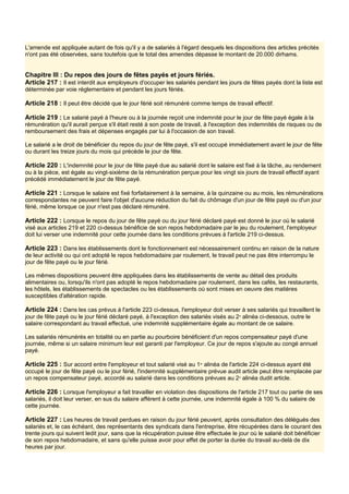 L'amende est appliquée autant de fois qu'il y a de salariés à l'égard desquels les dispositions des articles précités
n'ont pas été observées, sans toutefois que le total des amendes dépasse le montant de 20.000 dirhams.
Chapitre III : Du repos des jours de fêtes payés et jours fériés.
Article 217 : Il est interdit aux employeurs d'occuper les salariés pendant les jours de fêtes payés dont la liste est
déterminée par voie réglementaire et pendant les jours fériés.
Article 218 : Il peut être décidé que le jour férié soit rémunéré comme temps de travail effectif.
Article 219 : Le salarié payé à l'heure ou à la journée reçoit une indemnité pour le jour de fête payé égale à la
rémunération qu'il aurait perçue s'il était resté à son poste de travail, à l'exception des indemnités de risques ou de
remboursement des frais et dépenses engagés par lui à l'occasion de son travail.
Le salarié a le droit de bénéficier du repos du jour de fête payé, s'il est occupé immédiatement avant le jour de fête
ou durant les treize jours du mois qui précède le jour de fête.
Article 220 : L'indemnité pour le jour de fête payé due au salarié dont le salaire est fixé à la tâche, au rendement
ou à la pièce, est égale au vingt-sixième de la rémunération perçue pour les vingt six jours de travail effectif ayant
précédé immédiatement le jour de fête payé.
Article 221 : Lorsque le salaire est fixé forfaitairement à la semaine, à la quinzaine ou au mois, les rémunérations
correspondantes ne peuvent faire l'objet d'aucune réduction du fait du chômage d'un jour de fête payé ou d'un jour
férié, même lorsque ce jour n'est pas déclaré rémunéré.
Article 222 : Lorsque le repos du jour de fête payé ou du jour férié déclaré payé est donné le jour où le salarié
visé aux articles 219 et 220 ci-dessus bénéficie de son repos hebdomadaire par le jeu du roulement, l'employeur
doit lui verser une indemnité pour cette journée dans les conditions prévues à l'article 219 ci-dessus.
Article 223 : Dans les établissements dont le fonctionnement est nécessairement continu en raison de la nature
de leur activité ou qui ont adopté le repos hebdomadaire par roulement, le travail peut ne pas être interrompu le
jour de fête payé ou le jour férié.
Les mêmes dispositions peuvent être appliquées dans les établissements de vente au détail des produits
alimentaires ou, lorsqu'ils n'ont pas adopté le repos hebdomadaire par roulement, dans les cafés, les restaurants,
les hôtels, les établissements de spectacles ou les établissements où sont mises en oeuvre des matières
susceptibles d'altération rapide.
Article 224 : Dans les cas prévus à l'article 223 ci-dessus, l'employeur doit verser à ses salariés qui travaillent le
jour de fête payé ou le jour férié déclaré payé, à l'exception des salariés visés au 2e
alinéa ci-dessous, outre le
salaire correspondant au travail effectué, une indemnité supplémentaire égale au montant de ce salaire.
Les salariés rémunérés en totalité ou en partie au pourboire bénéficient d'un repos compensateur payé d'une
journée, même si un salaire minimum leur est garanti par l'employeur. Ce jour de repos s'ajoute au congé annuel
payé.
Article 225 : Sur accord entre l'employeur et tout salarié visé au 1er
alinéa de l'article 224 ci-dessus ayant été
occupé le jour de fête payé ou le jour férié, l'indemnité supplémentaire prévue audit article peut être remplacée par
un repos compensateur payé, accordé au salarié dans les conditions prévues au 2e
alinéa dudit article.
Article 226 : Lorsque l'employeur a fait travailler en violation des dispositions de l'article 217 tout ou partie de ses
salariés, il doit leur verser, en sus du salaire afférent à cette journée, une indemnité égale à 100 % du salaire de
cette journée.
Article 227 : Les heures de travail perdues en raison du jour férié peuvent, après consultation des délégués des
salariés et, le cas échéant, des représentants des syndicats dans l'entreprise, être récupérées dans le courant des
trente jours qui suivent ledit jour, sans que la récupération puisse être effectuée le jour où le salarié doit bénéficier
de son repos hebdomadaire, et sans qu'elle puisse avoir pour effet de porter la durée du travail au-delà de dix
heures par jour.
 