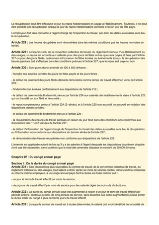 La récupération peut être effectuée le jour du repos hebdomadaire en usage à l'établissement. Toutefois, il ne peut
être procédé à la récupération lorsque le jour du repos hebdomadaire coïncide avec un jour de fête payé.
L'employeur doit faire connaître à l'agent chargé de l'inspection du travail, par écrit, les dates auxquelles aura lieu
la récupération.
Article 228 : Les heures récupérées sont rémunérées dans les mêmes conditions que les heures normales de
travail.
Article 229 : Lorsqu'en vertu de la convention collective de travail, du règlement intérieur d'un établissement ou
des usages, un repos est accordé aux salariés pour des jours de fêtes autres que ceux payés et fixés par l'article
217 ou pour des jours fériés, notamment à l'occasion de fêtes locales ou événements locaux, la récupération des
heures perdues doit s'effectuer dans les conditions prévues à l'article 227, que le repos soit payé ou non.
Article 230 : Sont punis d'une amende de 300 à 500 dirhams :
- l'emploi des salariés pendant les jours de fêtes payés et les jours fériés ;
- le défaut de paiement des jours fériés déclarés rémunérés comme temps de travail effectif en vertu de l'article
218 ;
- l'indemnité non évaluée conformément aux dispositions de l'article 219 ;
- le défaut de paiement de l'indemnité prévue par l'article 224 aux salariés des établissements visés à l'article 223
qui ont travaillé un jour férié et rémunéré ;
- le repos compensateur prévu à l'article 224 (2e
alinéa), et à l'article 225 non accordé ou accordé en violation des
dispositions desdits articles ;
- le défaut de paiement de l'indemnité prévue à l'article 226 ;
- la récupération des heures de travail perdues en raison du jour férié dans des conditions non conformes aux
dispositions des 1er
et 2e
alinéas de l'article 227 ;
- le défaut d'information de l'agent chargé de l'inspection du travail des dates auxquelles aura lieu la récupération
ou l'information non conforme aux dispositions du dernier alinéa de l'article 227 ;
- la rémunération des heures récupérées non conforme aux dispositions de l'article 228.
L'amende est appliquée autant de fois qu'il y a de salariés à l'égard desquels les dispositions du présent chapitre
n'ont pas été observées, sans toutefois que le total des amendes dépasse le montant de 20.000 dirhams.
Chapitre IV : Du congé annuel payé
Section I : De la durée du congé annuel payé
Article 231 : Sauf dispositions plus favorables du contrat de travail, de la convention collective de travail, du
règlement intérieur ou des usages, tout salarié a droit, après six mois de service continu dans la même entreprise
ou chez le même employeur, à un congé annuel payé dont la durée est fixée comme suit :
- un jour et demi de travail effectif par mois de service ;
- deux jours de travail effectif par mois de service pour les salariés âgés de moins de dix-huit ans.
Article 232 : La durée du congé annuel payé est augmentée à raison d'un jour et demi de travail effectif par
période entière, continue ou non, de cinq années de service, sans toutefois que cette augmentation puisse porter
la durée totale du congé à plus de trente jours de travail effectif.
Article 233 : Lorsque le contrat de travail est à durée déterminée, le salarié doit avoir bénéficié de la totalité de
 