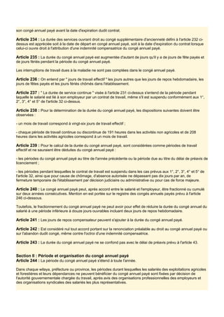 son congé annuel payé avant la date d'expiration dudit contrat.
Article 234 : La durée des services ouvrant droit au congé supplémentaire d'ancienneté défini à l'article 232 ci-
dessus est appréciée soit à la date de départ en congé annuel payé, soit à la date d'expiration du contrat lorsque
celui-ci ouvre droit à l'attribution d'une indemnité compensatrice du congé annuel payé.
Article 235 : La durée du congé annuel payé est augmentée d'autant de jours qu'il y a de jours de fête payés et
de jours fériés pendant la période du congé annuel payé.
Les interruptions de travail dues à la maladie ne sont pas comptées dans le congé annuel payé.
Article 236 : On entend par " jours de travail effectif " les jours autres que les jours de repos hebdomadaire, les
jours de fêtes payés et les jours fériés chômés dans l'établissement.
Article 237 : " La durée de service continue " visée à l'article 231 ci-dessus s'entend de la période pendant
laquelle le salarié est lié à son employeur par un contrat de travail, même s'il est suspendu conformément aux 1°,
2°, 3°, 4° et 5° de l'article 32 ci-dessus.
Article 238 : Pour la détermination de la durée du congé annuel payé, les dispositions suivantes doivent être
observées :
- un mois de travail correspond à vingt-six jours de travail effectif ;
- chaque période de travail continue ou discontinue de 191 heures dans les activités non agricoles et de 208
heures dans les activités agricoles correspond à un mois de travail.
Article 239 : Pour le calcul de la durée du congé annuel payé, sont considérées comme périodes de travail
effectif et ne sauraient être déduites du congé annuel payé :
- les périodes du congé annuel payé au titre de l'année précédente ou la période due au titre du délai de préavis de
licenciement ;
- les périodes pendant lesquelles le contrat de travail est suspendu dans les cas prévus aux 1°, 2°, 3°, 4° et 5° de
l'article 32, ainsi que pour cause de chômage, d'absence autorisée ne dépassant pas dix jours par an, de
fermeture temporaire de l'établissement par décision judiciaire ou administrative ou pour cas de force majeure.
Article 240 : Le congé annuel payé peut, après accord entre le salarié et l'employeur, être fractionné ou cumulé
sur deux années consécutives. Mention en est portée sur le registre des congés annuels payés prévu à l'article
246 ci-dessous.
Toutefois, le fractionnement du congé annuel payé ne peut avoir pour effet de réduire la durée du congé annuel du
salarié à une période inférieure à douze jours ouvrables incluant deux jours de repos hebdomadaire.
Article 241 : Les jours de repos compensateur peuvent s'ajouter à la durée du congé annuel payé.
Article 242 : Est considéré nul tout accord portant sur la renonciation préalable au droit au congé annuel payé ou
sur l'abandon dudit congé, même contre l'octroi d'une indemnité compensatrice.
Article 243 : La durée du congé annuel payé ne se confond pas avec le délai de préavis prévu à l'article 43.
Section Il : Période et organisation du congé annuel payé
Article 244 : La période du congé annuel payé s'étend à toute l'année.
Dans chaque wilaya, préfecture ou province, les périodes durant lesquelles les salariés des exploitations agricoles
et forestières et leurs dépendances ne peuvent bénéficier du congé annuel payé sont fixées par décision de
l'autorité gouvernementale chargée du travail, après avis des organisations professionnelles des employeurs et
des organisations syndicales des salariés les plus représentatives.
 