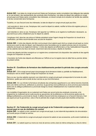 Article 245 : Les dates du congé annuel sont fixées par l'employeur après consultation des délégués des salariés
et, le cas échéant, des représentants des syndicats dans l'entreprise. Les dates de départ des salariés en congé
annuel payé sont fixées après consultation des intéressés, en tenant compte de la situation de famille des salariés
et de leur ancienneté dans l'entreprise.
Toutefois, en cas d'accord avec les intéressés, la date de départ en congé annuel payé peut être :
- soit avancée et, dans ce cas, l'employeur doit, avant le départ du salarié, rectifier la fiche et le registre prévus à
l'article 246 ci-dessous ;
- soit retardée et, dans ce cas, l'employeur doit apporter sur l'affiche ou le registre la modification nécessaire, au
plus tard le jour prévu initialement pour le départ du salarié.
L'employeur doit, dans les cas prévus à l'alinéa précédent aviser l'agent chargé de l'inspection du travail de la
modification, par lettre recommandée avec accusé de réception.
Article 246 : L'ordre des départs doit être communiqué à tout salarié ayant droit au congé annuel payé au moins
trente jours avant la date de départ, sauf dispositions plus favorables pour le salarié prévues dans la convention
collective de travail ou le règlement intérieur. L'ordre des départs est affiché dans un lieu habituellement fréquenté
par les salariés dans les lieux de travail, notamment dans les bureaux, dépôts et chantiers.
L'ordre des départs doit être consigné sur un registre tenu constamment à la disposition des salariés et des agents
chargés de l'inspection du travail.
L'inscription de l'ordre des départs est effectuée sur I'affiche et sur le registre dans le délai fixé au premier alinéa
du présent article.
Section III : Conditions de fermeture des établissements pendant la période des congés annuels
payés
Article 247 : Si le congé annuel payé s'accompagne de la fermeture totale ou partielle de l'établissement,
l'employeur doit en aviser l'agent chargé de l'inspection du travail.
Dans ce cas, tous les salariés reçoivent une indemnité du congé annuel payé correspondant à la durée de cette
fermeture, quelle que soit la durée de leur service au jour de la fermeture.
Article 248 : En vue d'éviter la fermeture simultanée des entreprises appartenant à une même branche d'activité,
dans une même commune, préfecture ou province, le gouverneur de la préfecture ou de la province peut ordonner,
après avis du délégué préfectoral ou provincial chargé du travail, l'établissement d'un roulement entre les
entreprises.
Les modalités d'organisation de ce roulement sont fixées par accord entre les employés concernés, et le
programme du roulement est en suite soumis au gouverneur de la préfecture ou de la province après avis du
délégué préfectoral ou provincial du travail. A défaut d'accord entre les employeurs ou si l'accord intervenu n'est
pas approuvé par le gouverneur, celui-ci fixe la période des congés annuels payés dans lesdites entreprises.
Section IV : De l'indemnité du congé annuel payé et de l'indemnité compensatrice du congé
annuel payé en cas de résiliation du contrat
Article 249 : Le salarié a droit, pendant son congé annuel payé, à une indemnité équivalente à la rémunération
qu'il aurait perçue s'il était en service.
Article 250 : L'indemnité du congé annuel payé comprend le salaire et ses accessoires, qu'ils soient matériels ou
en nature.
Article 251 : Le salarié ayant au moins six mois de service continu dans la même entreprise ou chez le même
 