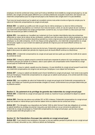 employeur et dont le contrat est rompu avant qu'il n'ait pu bénéficier de la totalité du congé annuel payé ou, le cas
échéant, des congés annuels payés afférents aux 2 années antérieures auxquels il avait droit, doit recevoir une
indemnité compensatrice pour le congé annuel payé ou les fractions des congés dont il n'a pas bénéficié.
Tout mois de travail entamé par le salarié est considéré comme mois entier et entre en ligne de compte pour le
calcul de l'indemnité compensatrice du congé annuel payé.
Article 252 : Le salarié qui justifie avoir été occupé chez le même employeur ou dans la même entreprise
pendant une période équivalente à un minimum d'un mois de travail, a droit, en cas de rupture de son contrat, à
une indemnité compensatrice de congé correspondant, suivant le cas, à un jour et demi ou deux jours par mois
entier de travail tel que défini à l'article 238.
Article 253 : Les salariés qui, travaillant par roulement et d'une manière intermittente dans des entreprises
différentes en raison de la nature de leur profession, justifient avoir été occupés chez le même employeur ou dans
la même entreprise d'une manière discontinue pendant au moins vingt-six jours de travail effectif, reçoivent de cet
employeur ou de cette entreprise, à la fin de chaque année grégorienne, une indemnité compensatrice du congé
annuel payé, égale à un jour et demi de salaire par période de vingt-six jours de travail effectif continue ou
discontinue.
Toutefois, pour les salariés âgés de moins de dix-huit ans, l'indemnité compensatrice du congé annuel payé est
égale à deux jours de salaire par période de vingt-six jours de travail effectif continue ou discontinue.
Article 254 : L'indemnité compensatrice du congé annuel payé est due quels que soient les motifs de la rupture
du contrat de travail.
Article 255 : Lorsqu'un salarié rompt le contrat de travail sans respecter le préavis dû à son employeur dans les
conditions prévues par l'article 43 ci-dessus, celui-ci peut opérer une compensation entre l'indemnité du congé
annuel payé et l'indemnité de préavis.
Article 256 : Lorsqu'un salarié, appelé sous les drapeaux, n'a pas bénéficié du congé annuel auquel il avait droit,
une indemnité compensatrice de congé lui est servie par l'employeur à son départ de l'entreprise.
Article 257 : Lorsqu'un salarié est décédé avant d'avoir bénéficié du congé annuel payé, il est versé à ses ayants
droit par l'employeur l'indemnité compensatrice du congé que ce salarié aurait perçue, si le contrat avait été rompu
le jour de son décès.
Article 258 : Les modalités de calcul de l'indemnité du congé annuel payé et de l'indemnité compensatrice de
congé, sont fixées par l'autorité gouvernementale chargée du travail, conformément aux principes déterminés par
la présente section.
Section V : Du paiement et du privilège de garantie des indemnités du congé annuel payé
Article 259 : L'indemnité du congé annuel payé est versée au maximum le jour précédant le départ du salarié
intéressé.
Article 260 : Dans les cas prévus aux articles 251 et 252 ci-dessus, l'indemnité compensatrice du congé annuel
payé est versée en même temps que le dernier salaire remis au salarié dont le contrat est rompu.
Article 261 : Par dérogation aux dispositions de l'article 1248 du dahir formant Code des obligations et contrats,
le salarié bénéficie du privilège de premier rang prévu par ledit article en ce qui concerne le paiement de
l'indemnité du congé annuel payé ou l'indemnité compensatrice du congé annuel payé, que les deux congés
annuels payés aient été groupés ou non.
Section VI : De l'interdiction d'occuper des salariés en congé annuel payé
Article 262 : Il est interdit à tout employeur d'occuper un de ses salariés pendant la période de son congé annuel
payé à un travail, rémunéré ou non, même en dehors de l'entreprise.
 