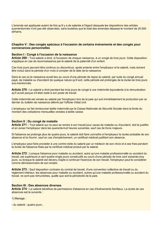 L'amende est appliquée autant de fois qu'il y a de salariés à l'égard desquels les dispositions des articles
susmentionnés n'ont pas été observées, sans toutefois que le total des amendes dépasse le montant de 20.000
dirhams.
Chapitre V : Des congés spéciaux à l'occasion de certains événements et des congés pour
convenances personnelles
Section I : Congé à l'occasion de la naissance
Article 269 : Tout salarié a droit, à l'occasion de chaque naissance, à un congé de trois jours. Cette disposition
s'applique en cas de reconnaissance par le salarié de la paternité d'un enfant.
Ces trois jours peuvent être continus ou discontinus, après entente entre l'employeur et le salarié, mais doivent
être inclus dans la période d'un mois à compter de la date de la naissance.
Dans le cas où la naissance aurait lieu au cours d'une période de repos du salarié, par suite du congé annuel
payé, de maladie ou d'accident de quelque nature qu'il soit, cette période est prolongée de la durée de trois jours
sus-mentionnée.
Article 270 : Le salarié a droit pendant les trois jours de congé à une indemnité équivalente à la rémunération
qu'il aurait perçue s'il était resté à son poste de travail.
Cette indemnité est versée au salarié par l'employeur lors de la paie qui suit immédiatement la production par ce
dernier du bulletin de naissance délivré par l'officier d'état civil.
L'employeur se fait rembourser ladite indemnité par la Caisse Nationale de Sécurité Sociale dans la limite du
montant des cotisations mensuelles versées à ladite caisse.
Section Il : Du congé de maladie
Article 271 : Tout salarié qui ne peut se rendre à son travail pour cause de maladie ou d'accident, doit le justifier
et en aviser l'employeur dans les quarante-huit heures suivantes, sauf cas de force majeure.
Si l'absence se prolonge plus de quatre jours, le salarié doit faire connaître à l'employeur la durée probable de son
absence et lui fournir, sauf en cas d'empêchement, un certificat médical justifiant son absence.
L'employeur peut faire procéder à une contre-visite du salarié par un médecin de son choix et à ses frais pendant
la durée de l'absence fixée par le certificat médical produit par le salarié.
Article 272 : Lorsque l'absence pour maladie ou accident, autre qu'une maladie professionnelle ou accident du
travail, est supérieure à cent quatre-vingts jours consécutifs au cours d'une période de trois cent soixante-cinq
jours, ou lorsque le salarié est devenu inapte à continuer l'exercice de son travail, l'employeur peut le considérer
comme démissionnaire de son emploi.
Article 273 : Sauf disposition contraire du contrat de travail, d'une convention collective de travail ou du
règlement intérieur, les absences pour maladie ou accident, autres qu'une maladie professionnelle ou accident du
travail, ne sont pas rémunérées, quelle que soit la périodicité de la paie.
Section III : Des absences diverses
Article 274 : Le salarié bénéficie de permissions d'absence en cas d'événements familiaux. La durée de ces
absences est la suivante :
1) Mariage :
- du salarié : quatre jours ;
 