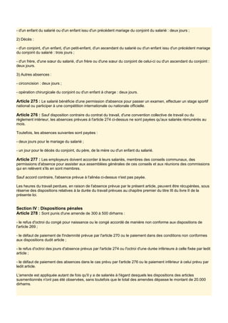 - d'un enfant du salarié ou d'un enfant issu d'un précédent mariage du conjoint du salarié : deux jours ;
2) Décès :
- d'un conjoint, d'un enfant, d'un petit-enfant, d'un ascendant du salarié ou d'un enfant issu d'un précédent mariage
du conjoint du salarié : trois jours ;
- d'un frère, d'une sœur du salarié, d'un frère ou d'une sœur du conjoint de celui-ci ou d'un ascendant du conjoint :
deux jours.
3) Autres absences :
- circoncision : deux jours ;
- opération chirurgicale du conjoint ou d'un enfant à charge : deux jours.
Article 275 : Le salarié bénéficie d'une permission d'absence pour passer un examen, effectuer un stage sportif
national ou participer à une compétition internationale ou nationale officielle.
Article 276 : Sauf disposition contraire du contrat du travail, d'une convention collective de travail ou du
règlement intérieur, les absences prévues à l'article 274 ci-dessus ne sont payées qu'aux salariés rémunérés au
mois.
Toutefois, les absences suivantes sont payées :
- deux jours pour le mariage du salarié ;
- un jour pour le décès du conjoint, du père, de la mère ou d'un enfant du salarié.
Article 277 : Les employeurs doivent accorder à leurs salariés, membres des conseils communaux, des
permissions d'absence pour assister aux assemblées générales de ces conseils et aux réunions des commissions
qui en relèvent s'ils en sont membres.
Sauf accord contraire, l'absence prévue à l'alinéa ci-dessus n'est pas payée.
Les heures du travail perdues, en raison de l'absence prévue par le présent article, peuvent être récupérées, sous
réserve des dispositions relatives à la durée du travail prévues au chapitre premier du titre III du livre II de la
présente loi.
Section IV : Dispositions pénales
Article 278 : Sont punis d'une amende de 300 à 500 dirhams :
- le refus d'octroi du congé pour naissance ou le congé accordé de manière non conforme aux dispositions de
l'article 269 ;
- le défaut de paiement de l'indemnité prévue par l'article 270 ou le paiement dans des conditions non conformes
aux dispositions dudit article ;
- le refus d'octroi des jours d'absence prévus par l'article 274 ou l'octroi d'une durée inférieure à celle fixée par ledit
article ;
- le défaut de paiement des absences dans le cas prévu par l'article 276 ou le paiement inférieur à celui prévu par
ledit article.
L'amende est appliquée autant de fois qu'il y a de salariés à l'égard desquels les dispositions des articles
susmentionnés n'ont pas été observées, sans toutefois que le total des amendes dépasse le montant de 20.000
dirhams.
 