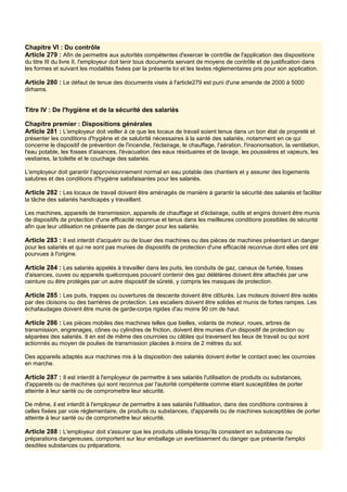 Chapitre VI : Du contrôle
Article 279 : Afin de permettre aux autorités compétentes d'exercer le contrôle de l'application des dispositions
du titre III du livre II, l'employeur doit tenir tous documents servant de moyens de contrôle et de justification dans
les formes et suivant les modalités fixées par la présente loi et les textes réglementaires pris pour son application.
Article 280 : Le défaut de tenue des documents visés à l'article279 est puni d'une amende de 2000 à 5000
dirhams.
Titre IV : De l'hygiène et de la sécurité des salariés
Chapitre premier : Dispositions générales
Article 281 : L'employeur doit veiller à ce que les locaux de travail soient tenus dans un bon état de propreté et
présenter les conditions d'hygiène et de salubrité nécessaires à la santé des salariés, notamment en ce qui
concerne le dispositif de prévention de l'incendie, l'éclairage, le chauffage, l'aération, l'insonorisation, la ventilation,
l'eau potable, les fosses d'aisances, l'évacuation des eaux résiduaires et de lavage, les poussières et vapeurs, les
vestiaires, la toilette et le couchage des salariés.
L'employeur doit garantir l'approvisionnement normal en eau potable des chantiers et y assurer des logements
salubres et des conditions d'hygiène satisfaisantes pour les salariés.
Article 282 : Les locaux de travail doivent être aménagés de manière à garantir la sécurité des salariés et faciliter
la tâche des salariés handicapés y travaillant.
Les machines, appareils de transmission, appareils de chauffage et d'éclairage, outils et engins doivent être munis
de dispositifs de protection d'une efficacité reconnue et tenus dans les meilleures conditions possibles de sécurité
afin que leur utilisation ne présente pas de danger pour les salariés.
Article 283 : Il est interdit d'acquérir ou de louer des machines ou des pièces de machines présentant un danger
pour les salariés et qui ne sont pas munies de dispositifs de protection d'une efficacité reconnue dont elles ont été
pourvues à l'origine.
Article 284 : Les salariés appelés à travailler dans les puits, les conduits de gaz, canaux de fumée, fosses
d'aisances, cuves ou appareils quelconques pouvant contenir des gaz délétères doivent être attachés par une
ceinture ou être protégés par un autre dispositif de sûreté, y compris les masques de protection.
Article 285 : Les puits, trappes ou ouvertures de descente doivent être clôturés. Les moteurs doivent être isolés
par des cloisons ou des barrières de protection. Les escaliers doivent être solides et munis de fortes rampes. Les
échafaudages doivent être munis de garde-corps rigides d'au moins 90 cm de haut.
Article 286 : Les pièces mobiles des machines telles que bielles, volants de moteur, roues, arbres de
transmission, engrenages, cônes ou cylindres de friction, doivent être munies d'un dispositif de protection ou
séparées des salariés. Il en est de même des courroies ou câbles qui traversent les lieux de travail ou qui sont
actionnés au moyen de poulies de transmission placées à moins de 2 mètres du sol.
Des appareils adaptés aux machines mis à la disposition des salariés doivent éviter le contact avec les courroies
en marche.
Article 287 : Il est interdit à l'employeur de permettre à ses salariés l'utilisation de produits ou substances,
d'appareils ou de machines qui sont reconnus par l'autorité compétente comme étant susceptibles de porter
atteinte à leur santé ou de compromettre leur sécurité.
De même, il est interdit à l'employeur de permettre à ses salariés l'utilisation, dans des conditions contraires à
celles fixées par voie réglementaire, de produits ou substances, d'appareils ou de machines susceptibles de porter
atteinte à leur santé ou de compromettre leur sécurité.
Article 288 : L'employeur doit s'assurer que les produits utilisés lorsqu'ils consistent en substances ou
préparations dangereuses, comportent sur leur emballage un avertissement du danger que présente l'emploi
desdites substances ou préparations.
 