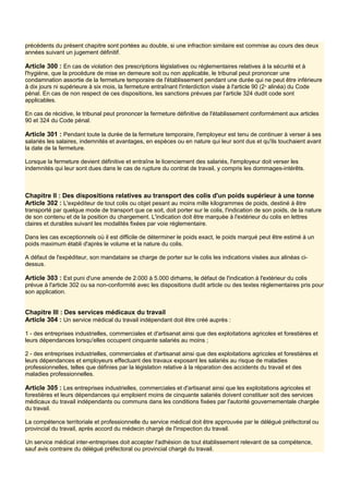 précédents du présent chapitre sont portées au double, si une infraction similaire est commise au cours des deux
années suivant un jugement définitif.
Article 300 : En cas de violation des prescriptions législatives ou réglementaires relatives à la sécurité et à
l'hygiène, que la procédure de mise en demeure soit ou non applicable, le tribunal peut prononcer une
condamnation assortie de la fermeture temporaire de l'établissement pendant une durée qui ne peut être inférieure
à dix jours ni supérieure à six mois, la fermeture entraînant l'interdiction visée à l'article 90 (2e
alinéa) du Code
pénal. En cas de non respect de ces dispositions, les sanctions prévues par l'article 324 dudit code sont
applicables.
En cas de récidive, le tribunal peut prononcer la fermeture définitive de l'établissement conformément aux articles
90 et 324 du Code pénal.
Article 301 : Pendant toute la durée de la fermeture temporaire, l'employeur est tenu de continuer à verser à ses
salariés les salaires, indemnités et avantages, en espèces ou en nature qui leur sont dus et qu'ils touchaient avant
la date de la fermeture.
Lorsque la fermeture devient définitive et entraîne le licenciement des salariés, l'employeur doit verser les
indemnités qui leur sont dues dans le cas de rupture du contrat de travail, y compris les dommages-intérêts.
Chapitre II : Des dispositions relatives au transport des colis d'un poids supérieur à une tonne
Article 302 : L'expéditeur de tout colis ou objet pesant au moins mille kilogrammes de poids, destiné à être
transporté par quelque mode de transport que ce soit, doit porter sur le colis, l'indication de son poids, de la nature
de son contenu et de la position du chargement. L'indication doit être marquée à l'extérieur du colis en lettres
claires et durables suivant les modalités fixées par voie réglementaire.
Dans les cas exceptionnels où il est difficile de déterminer le poids exact, le poids marqué peut être estimé à un
poids maximum établi d'après le volume et la nature du colis.
A défaut de l'expéditeur, son mandataire se charge de porter sur le colis les indications visées aux alinéas ci-
dessus.
Article 303 : Est puni d'une amende de 2.000 à 5.000 dirhams, le défaut de l'indication à l'extérieur du colis
prévue à l'article 302 ou sa non-conformité avec les dispositions dudit article ou des textes réglementaires pris pour
son application.
Chapitre III : Des services médicaux du travail
Article 304 : Un service médical du travail indépendant doit être créé auprès :
1 - des entreprises industrielles, commerciales et d'artisanat ainsi que des exploitations agricoles et forestières et
leurs dépendances lorsqu'elles occupent cinquante salariés au moins ;
2 - des entreprises industrielles, commerciales et d'artisanat ainsi que des exploitations agricoles et forestières et
leurs dépendances et employeurs effectuant des travaux exposant les salariés au risque de maladies
professionnelles, telles que définies par la législation relative à la réparation des accidents du travail et des
maladies professionnelles.
Article 305 : Les entreprises industrielles, commerciales et d'artisanat ainsi que les exploitations agricoles et
forestières et leurs dépendances qui emploient moins de cinquante salariés doivent constituer soit des services
médicaux du travail indépendants ou communs dans les conditions fixées par l'autorité gouvernementale chargée
du travail.
La compétence territoriale et professionnelle du service médical doit être approuvée par le délégué préfectoral ou
provincial du travail, après accord du médecin chargé de l'inspection du travail.
Un service médical inter-entreprises doit accepter l'adhésion de tout établissement relevant de sa compétence,
sauf avis contraire du délégué préfectoral ou provincial chargé du travail.
 