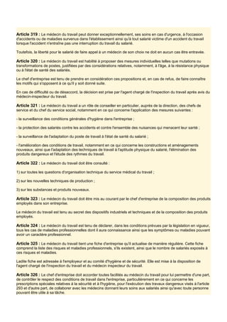 Article 319 : Le médecin du travail peut donner exceptionnellement, ses soins en cas d'urgence, à l'occasion
d'accidents ou de maladies survenus dans l'établissement ainsi qu'à tout salarié victime d'un accident du travail
lorsque l'accident n'entraîne pas une interruption du travail du salarié.
Toutefois, la liberté pour le salarié de faire appel à un médecin de son choix ne doit en aucun cas être entravée.
Article 320 : Le médecin du travail est habilité à proposer des mesures individuelles telles que mutations ou
transformations de postes, justifiées par des considérations relatives, notamment, à l'âge, à la résistance physique
ou à l'état de santé des salariés.
Le chef d'entreprise est tenu de prendre en considération ces propositions et, en cas de refus, de faire connaître
les motifs qui s'opposent à ce qu'il y soit donné suite.
En cas de difficulté ou de désaccord, la décision est prise par l'agent chargé de l'inspection du travail après avis du
médecin-inspecteur du travail.
Article 321 : Le médecin du travail a un rôle de conseiller en particulier, auprès de la direction, des chefs de
service et du chef du service social, notamment en ce qui concerne l'application des mesures suivantes :
- la surveillance des conditions générales d'hygiène dans l'entreprise ;
- la protection des salariés contre les accidents et contre l'ensemble des nuisances qui menacent leur santé ;
- la surveillance de l'adaptation du poste de travail à l'état de santé du salarié ;
- l'amélioration des conditions de travail, notamment en ce qui concerne les constructions et aménagements
nouveaux, ainsi que l'adaptation des techniques de travail à l'aptitude physique du salarié, l'élimination des
produits dangereux et l'étude des rythmes du travail.
Article 322 : Le médecin du travail doit être consulté :
1) sur toutes les questions d'organisation technique du service médical du travail ;
2) sur les nouvelles techniques de production ;
3) sur les substances et produits nouveaux.
Article 323 : Le médecin du travail doit être mis au courant par le chef d'entreprise de la composition des produits
employés dans son entreprise.
Le médecin du travail est tenu au secret des dispositifs industriels et techniques et de la composition des produits
employés.
Article 324 : Le médecin du travail est tenu de déclarer, dans les conditions prévues par la législation en vigueur,
tous les cas de maladies professionnelles dont il aura connaissance ainsi que les symptômes ou maladies pouvant
avoir un caractère professionnel.
Article 325 : Le médecin du travail tient une fiche d'entreprise qu'il actualise de manière régulière. Cette fiche
comprend la liste des risques et maladies professionnels, s'ils existent, ainsi que le nombre de salariés exposés à
ces risques et maladies.
Ladite fiche est adressée à l'employeur et au comité d'hygiène et de sécurité. Elle est mise à la disposition de
l'agent chargé de l'inspection du travail et du médecin inspecteur du travail.
Article 326 : Le chef d'entreprise doit accorder toutes facilités au médecin du travail pour lui permettre d'une part,
de contrôler le respect des conditions de travail dans l'entreprise, particulièrement en ce qui concerne les
prescriptions spéciales relatives à la sécurité et à l'hygiène, pour l'exécution des travaux dangereux visés à l'article
293 et d'autre part, de collaborer avec les médecins donnant leurs soins aux salariés ainsi qu'avec toute personne
pouvant être utile à sa tâche.
 