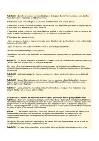 Article 327 : Dans les entreprises soumises à l'obligation de disposer d'un service médical du travail, doit faire
l'objet d'un examen médical par le médecin du travail :
1° tout salarié, avant l'embauchage ou, au plus tard, avant l'expiration de la période d'essai ;
2° tout salarié, à raison d'une fois au moins tous les douze mois, pour les salariés ayant atteint ou dépassé 18 ans
et tous les six mois pour ceux ayant moins de 18 ans ;
3° tout salarié exposé à un danger quelconque, la femme enceinte, la mère d'un enfant de moins de deux ans, les
mutilés et les handicapés suivant une fréquence dont le médecin du travail reste juge ;
4° tout salarié dans les cas suivants :
- après une absence de plus de trois semaines pour cause d'accident autre que l'accident du travail ou de maladie
autre que professionnelle ;
- après une absence pour cause d'accident du travail ou de maladie professionnelle ;
- en cas d'absences répétées pour raison de santé.
Les modalités d'application des dispositions du présent article sont fixées pour l'autorité gouvernementale chargée
du travail.
Article 328 : S'il l'estime nécessaire, le médecin du travail peut demander des examens complémentaires lors de
l'embauchage. Ces examens sont à la charge de l'employeur.
Il en est de même pour les examens complémentaires demandés par le médecin du travail lors des visites
d'inspection lorsque ces examens sont nécessités par le dépistage de maladies professionnelles ou de maladies
contagieuses.
Article 329 : Le temps requis par les examens médicaux des salariés est rémunéré comme temps de travail
normal.
Article 330 : Les conditions d'équipement des locaux réservés au service médical du travail sont fixées par
l'autorité gouvernementale chargée du travail, que les visites aient lieu dans l'entreprise ou dans un centre
commun à plusieurs entreprises.
Article 331 : Lorsque le service médical est suffisamment important pour occuper deux médecins à temps
complet, il doit y avoir un second cabinet médical.
Chapitre IV : Le conseil de médecine du travail et de prévention des risques professionnels
Article 332 : Il sera créé auprès de l'autorité gouvernementale chargée du travail un conseil consultatif dénommé
" Conseil de médecine du travail et de prévention des risques professionnels ". Ce conseil est chargé de présenter
des propositions et avis afin de promouvoir l'inspection de la médecine du travail et les services médicaux du
travail. Il s'intéresse également à tout ce qui concerne l'hygiène et la sécurité professionnelles et la prévention des
accidents du travail et des maladies professionnelles.
Article 333 : Le Conseil de médecine du travail et de prévention des risques professionnels est présidé par le
ministre chargé du travail ou son représentant. Il comprend des représentants de l'administration, des
organisations professionnelles des employeurs et des organisations syndicales des salariés les plus
représentatives.
Le président du conseil peut inviter, pour participer aux travaux du conseil, toute personne compte tenu de ses
compétences dans les domaines intéressant le conseil.
Article 334 : Un texte réglementaire fixera la composition du conseil, la désignation de ses membres et les
 