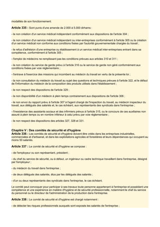 modalités de son fonctionnement.
Article 335 : Sont punis d'une amende de 2.000 à 5.000 dirhams :
- la non création d'un service médical indépendant conformément aux dispositions de l'article 304 ;
- la non création d'un service médical indépendant ou inter-entreprises conformément à l'article 305 ou la création
d'un service médical non conforme aux conditions fixées par l'autorité gouvernementale chargée du travail ;
- le refus d'adhésion d'une entreprise ou établissement à un service médical inter-entreprises entrant dans sa
compétence, conformément à l'article 305 ;
- l'emploi de médecins ne remplissant pas les conditions prévues aux articles 310 et 311 ;
- la non création du service de garde prévu à l'article 316 ou le service de garde non géré conformément aux
conditions fixées par voie réglementaire ;
- l'entrave à l'exercice des missions qui incombent au médecin du travail en vertu de la présente loi ;
- la non consultation du médecin du travail au sujet des questions et techniques prévues à l'article 322, et le défaut
de l'information du médecin de la composition des produits utilisés dans l'établissement ;
- le non respect des dispositions de l'article 329 ;
- la non disponibilité d'un médecin à plein temps contrairement aux dispositions de l'article 306 ;
- le non envoi du rapport prévu à l'article 307 à l'agent chargé de l'inspection du travail, au médecin inspecteur du
travail, aux délégués des salariés et, le cas échéant, aux représentants des syndicats dans l'entreprise ;
- l'inexistence des assistants sociaux et des infirmiers prévus à l'article 315, ou le concours de ces auxiliaires non
assuré à plein temps ou en nombre inférieur à celui prévu par voie réglementaire ;
- le non respect des dispositions des articles 327, 328 et 331.
Chapitre V : Des comités de sécurité et d'hygiène
Article 336 : Les comités de sécurité et d'hygiène doivent être créés dans les entreprises industrielles,
commerciales et d'artisanat, et dans les exploitations agricoles et forestières et leurs dépendances qui occupent au
moins 50 salariés.
Article 337 : Le comité de sécurité et d'hygiène se compose :
- de l'employeur ou son représentant, président ;
- du chef du service de sécurité, ou à défaut, un ingénieur ou cadre technique travaillant dans l'entreprise, désigné
par l'employeur ;
- du médecin du travail dans l'entreprise ;
- de deux délégués des salariés, élus par les délégués des salariés ;
- d'un ou deux représentants des syndicats dans l'entreprise, le cas échéant.
Le comité peut convoquer pour participer à ses travaux toute personne appartenant à l'entreprise et possédant une
compétence et une expérience en matière d'hygiène et de sécurité professionnelle, notamment le chef du service
du personnel ou le directeur de l'administration de la production dans l'entreprise.
Article 338 : Le comité de sécurité et d'hygiène est chargé notamment :
- de détecter les risques professionnels auxquels sont exposés les salariés de l'entreprise ;
 