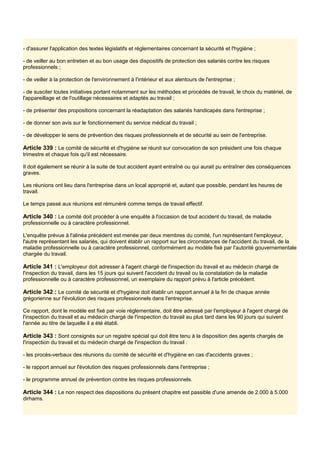 - d'assurer l'application des textes législatifs et réglementaires concernant la sécurité et l'hygiène ;
- de veiller au bon entretien et au bon usage des dispositifs de protection des salariés contre les risques
professionnels ;
- de veiller à la protection de l'environnement à l'intérieur et aux alentours de l'entreprise ;
- de susciter toutes initiatives portant notamment sur les méthodes et procédés de travail, le choix du matériel, de
l'appareillage et de l'outillage nécessaires et adaptés au travail ;
- de présenter des propositions concernant la réadaptation des salariés handicapés dans l'entreprise ;
- de donner son avis sur le fonctionnement du service médical du travail ;
- de développer le sens de prévention des risques professionnels et de sécurité au sein de l'entreprise.
Article 339 : Le comité de sécurité et d'hygiène se réunit sur convocation de son président une fois chaque
trimestre et chaque fois qu'il est nécessaire.
Il doit également se réunir à la suite de tout accident ayant entraîné ou qui aurait pu entraîner des conséquences
graves.
Les réunions ont lieu dans l'entreprise dans un local approprié et, autant que possible, pendant les heures de
travail.
Le temps passé aux réunions est rémunéré comme temps de travail effectif.
Article 340 : Le comité doit procéder à une enquête à l'occasion de tout accident du travail, de maladie
professionnelle ou à caractère professionnel.
L'enquête prévue à l'alinéa précédent est menée par deux membres du comité, l'un représentant l'employeur,
l'autre représentant les salariés, qui doivent établir un rapport sur les circonstances de l'accident du travail, de la
maladie professionnelle ou à caractère professionnel, conformément au modèle fixé par I'autorité gouvernementale
chargée du travail.
Article 341 : L'employeur doit adresser à l'agent chargé de l'inspection du travail et au médecin chargé de
l'inspection du travail, dans les 15 jours qui suivent l'accident du travail ou la constatation de la maladie
professionnelle ou à caractère professionnel, un exemplaire du rapport prévu à l'article précédent.
Article 342 : Le comité de sécurité et d'hygiène doit établir un rapport annuel à la fin de chaque année
grégorienne sur l'évolution des risques professionnels dans l'entreprise.
Ce rapport, dont le modèle est fixé par voie réglementaire, doit être adressé par l'employeur à l'agent chargé de
l'inspection du travail et au médecin chargé de l'inspection du travail au plus tard dans les 90 jours qui suivent
l'année au titre de laquelle il a été établi.
Article 343 : Sont consignés sur un registre spécial qui doit être tenu à la disposition des agents chargés de
l'inspection du travail et du médecin chargé de l'inspection du travail :
- les procès-verbaux des réunions du comité de sécurité et d'hygiène en cas d'accidents graves ;
- le rapport annuel sur l'évolution des risques professionnels dans l'entreprise ;
- le programme annuel de prévention contre les risques professionnels.
Article 344 : Le non respect des dispositions du présent chapitre est passible d'une amende de 2.000 à 5.000
dirhams.
 