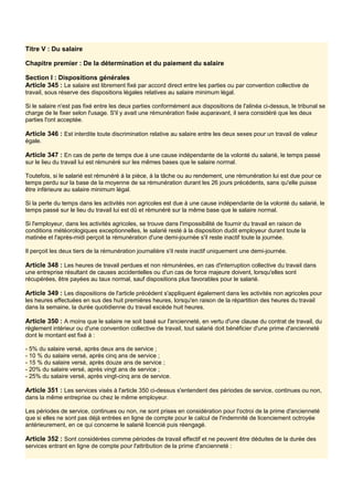 Titre V : Du salaire
Chapitre premier : De la détermination et du paiement du salaire
Section I : Dispositions générales
Article 345 : Le salaire est librement fixé par accord direct entre les parties ou par convention collective de
travail, sous réserve des dispositions légales relatives au salaire minimum légal.
Si le salaire n'est pas fixé entre les deux parties conformément aux dispositions de l'alinéa ci-dessus, le tribunal se
charge de le fixer selon l'usage. S'il y avait une rémunération fixée auparavant, il sera considéré que les deux
parties l'ont acceptée.
Article 346 : Est interdite toute discrimination relative au salaire entre les deux sexes pour un travail de valeur
égale.
Article 347 : En cas de perte de temps due à une cause indépendante de la volonté du salarié, le temps passé
sur le lieu du travail lui est rémunéré sur les mêmes bases que le salaire normal.
Toutefois, si le salarié est rémunéré à la pièce, à la tâche ou au rendement, une rémunération lui est due pour ce
temps perdu sur la base de la moyenne de sa rémunération durant les 26 jours précédents, sans qu'elle puisse
être inférieure au salaire minimum légal.
Si la perte du temps dans les activités non agricoles est due à une cause indépendante de la volonté du salarié, le
temps passé sur le lieu du travail lui est dû et rémunéré sur la même base que le salaire normal.
Si l'employeur, dans les activités agricoles, se trouve dans l'impossibilité de fournir du travail en raison de
conditions météorologiques exceptionnelles, le salarié resté à la disposition dudit employeur durant toute la
matinée et l'après-midi perçoit la rémunération d'une demi-journée s'il reste inactif toute la journée.
Il perçoit les deux tiers de la rémunération journalière s'il reste inactif uniquement une demi-journée.
Article 348 : Les heures de travail perdues et non rémunérées, en cas d'interruption collective du travail dans
une entreprise résultant de causes accidentelles ou d'un cas de force majeure doivent, lorsqu'elles sont
récupérées, être payées au taux normal, sauf dispositions plus favorables pour le salarié.
Article 349 : Les dispositions de l'article précédent s'appliquent également dans les activités non agricoles pour
les heures effectuées en sus des huit premières heures, lorsqu'en raison de la répartition des heures du travail
dans la semaine, la durée quotidienne du travail excède huit heures.
Article 350 : A moins que le salaire ne soit basé sur l'ancienneté, en vertu d'une clause du contrat de travail, du
règlement intérieur ou d'une convention collective de travail, tout salarié doit bénéficier d'une prime d'ancienneté
dont le montant est fixé à :
- 5% du salaire versé, après deux ans de service ;
- 10 % du salaire versé, après cinq ans de service ;
- 15 % du salaire versé, après douze ans de service ;
- 20% du salaire versé, après vingt ans de service ;
- 25% du salaire versé, après vingt-cinq ans de service.
Article 351 : Les services visés à l'article 350 ci-dessus s'entendent des périodes de service, continues ou non,
dans la même entreprise ou chez le même employeur.
Les périodes de service, continues ou non, ne sont prises en considération pour l'octroi de la prime d'ancienneté
que si elles ne sont pas déjà entrées en ligne de compte pour le calcul de l'indemnité de licenciement octroyée
antérieurement, en ce qui concerne le salarié licencié puis réengagé.
Article 352 : Sont considérées comme périodes de travail effectif et ne peuvent être déduites de la durée des
services entrant en ligne de compte pour l'attribution de la prime d'ancienneté :
 
