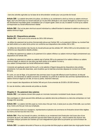 - dans les activités agricoles sur la base de la rémunération versée pour une journée de travail.
Article 359 : Le salarié rémunéré à la pièce, à la tâche ou au rendement a droit au moins au salaire minimum
légal, sauf une diminution du travail exécuté qui ne peut être attribuée à une cause étrangère au travail et qui lui
est directement imputable après constatation par un expert agréé. Dans ce cas, le salarié n'a droit qu'au salaire
correspondant au travail effectivement réalisé.
Article 360 : Est nul de plein droit tout accord individuel ou collectif tendant à abaisser le salaire au-dessous du
salaire minimum légal.
Section III : Dispositions pénales
Article 361 : Sont punis d'une amende de 300 à 500 dirhams :
- le défaut de paiement de la prime d'ancienneté prévue par l'article 350, ou le paiement inférieur au montant fixé
par ledit article ou le calcul de la prime non conforme aux dispositions des articles 352 à 355 ;
- le défaut de rémunération des heures du travail prévues par les articles 347, 348 et 349 ou la rémunération non
conforme aux dispositions desdits articles ;
- le défaut de paiement du salaire ou le paiement d'un salaire inférieur au salaire minimum légal contrairement aux
dispositions de l'article 356 ;
- le défaut de paiement du salaire au salarié visé à l'article 359 ou le paiement d'un salaire inférieur au salaire
minimum légal, en dehors du cas prévu par ledit article où le salarié n'a droit q
u'au salaire correspondant au travail effectivement réalisé.
L'amende est appliquée autant de fois qu'il y a de salariés à l'égard desquels les dispositions des articles
précédents n'ont pas été observées, sans toutefois que le total des amendes dépasse le montant de 20.000
dirhams.
En outre, en cas de litige, si le paiement des sommes dues n'a pas été effectué avant l'audience, le tribunal
ordonne, à la demande du salarié concerné, la restitution au profit de ce dernier des sommes représentatives du
salaire minimum légal qui ont été, en tout ou partie, indûment retenues.
Le non respect des dispositions de l'article 346 est puni d'une amende de 25.000 à 30.000 dirhams.
En cas de récidive, cette amende est portée au double.
Chapitre II : Du paiement des salaires
Article 362 : Les salaires doivent être payés en monnaie marocaine nonobstant toute clause contraire.
Des avantages en nature peuvent être attribués aux salariés dans les professions ou dans les entreprises où il est
d'usage d'en accorder.
Article 363 : Le salaire doit être payé au moins deux fois par mois, à seize jours au plus d'intervalle, aux ouvriers
et au moins une fois par mois aux employés.
Les commissions dues aux voyageurs, représentants et placiers de commerce et d'industrie doivent être réglées
au moins une fois tous les trois mois.
Article 364 : Pour tout travail à la pièce, à la tâche ou au rendement dont l'exécution doit durer plus d'une
quinzaine de jours, les dates de paiement peuvent être fixées de gré à gré ; mais le salarié doit recevoir des
acomptes chaque quinzaine de manière qu'il soit intégralement payé dans la quinzaine qui suit la livraison de
l'ouvrage.
Article 365 : Le salaire rémunéré à l'heure ou à la journée doit être payé au salarié dans les vingt-quatre heures
 