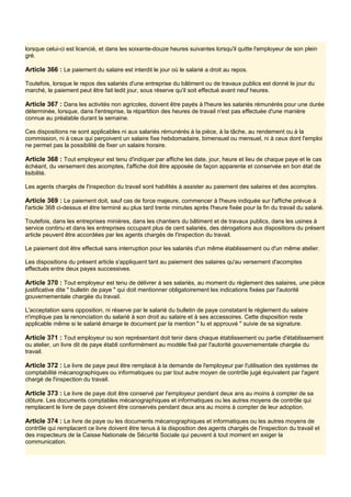 lorsque celui-ci est licencié, et dans les soixante-douze heures suivantes lorsqu'il quitte l'employeur de son plein
gré.
Article 366 : Le paiement du salaire est interdit le jour où le salarié a droit au repos.
Toutefois, lorsque le repos des salariés d'une entreprise du bâtiment ou de travaux publics est donné le jour du
marché, le paiement peut être fait ledit jour, sous réserve qu'il soit effectué avant neuf heures.
Article 367 : Dans les activités non agricoles, doivent être payés à l'heure les salariés rémunérés pour une durée
déterminée, lorsque, dans l'entreprise, la répartition des heures de travail n'est pas effectuée d'une manière
connue au préalable durant la semaine.
Ces dispositions ne sont applicables ni aux salariés rémunérés à la pièce, à la tâche, au rendement ou à la
commission, ni à ceux qui perçoivent un salaire fixe hebdomadaire, bimensuel ou mensuel, ni à ceux dont l'emploi
ne permet pas la possibilité de fixer un salaire horaire.
Article 368 : Tout employeur est tenu d'indiquer par affiche les date, jour, heure et lieu de chaque paye et le cas
échéant, du versement des acomptes, l'affiche doit être apposée de façon apparente et conservée en bon état de
lisibilité.
Les agents chargés de l'inspection du travail sont habilités à assister au paiement des salaires et des acomptes.
Article 369 : Le paiement doit, sauf cas de force majeure, commencer à l'heure indiquée sur l'affiche prévue à
l'article 368 ci-dessus et être terminé au plus tard trente minutes après l'heure fixée pour la fin du travail du salarié.
Toutefois, dans les entreprises minières, dans les chantiers du bâtiment et de travaux publics, dans les usines à
service continu et dans les entreprises occupant plus de cent salariés, des dérogations aux dispositions du présent
article peuvent être accordées par les agents chargés de l'inspection du travail.
Le paiement doit être effectué sans interruption pour les salariés d'un même établissement ou d'un même atelier.
Les dispositions du présent article s'appliquent tant au paiement des salaires qu'au versement d'acomptes
effectués entre deux payes successives.
Article 370 : Tout employeur est tenu de délivrer à ses salariés, au moment du règlement des salaires, une pièce
justificative dite " bulletin de paye " qui doit mentionner obligatoirement les indications fixées par l'autorité
gouvernementale chargée du travail.
L'acceptation sans opposition, ni réserve par le salarié du bulletin de paye constatant le règlement du salaire
n'implique pas la renonciation du salarié à son droit au salaire et à ses accessoires. Cette disposition reste
applicable même si le salarié émarge le document par la mention " lu et approuvé " suivie de sa signature.
Article 371 : Tout employeur ou son représentant doit tenir dans chaque établissement ou partie d'établissement
ou atelier, un livre dit de paye établi conformément au modèle fixé par l'autorité gouvernementale chargée du
travail.
Article 372 : Le livre de paye peut être remplacé à la demande de l'employeur par l'utilisation des systèmes de
comptabilité mécanographiques ou informatiques ou par tout autre moyen de contrôle jugé équivalent par l'agent
chargé de l'inspection du travail.
Article 373 : Le livre de paye doit être conservé par l'employeur pendant deux ans au moins à compter de sa
clôture. Les documents comptables mécanographiques et informatiques ou les autres moyens de contrôle qui
remplacent le livre de paye doivent être conservés pendant deux ans au moins à compter de leur adoption.
Article 374 : Le livre de paye ou les documents mécanographiques et informatiques ou les autres moyens de
contrôle qui remplacent ce livre doivent être tenus à la disposition des agents chargés de l'inspection du travail et
des inspecteurs de la Caisse Nationale de Sécurité Sociale qui peuvent à tout moment en exiger la
communication.
 