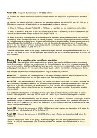 Article 375 : Sont punis d'une amende de 300 à 500 dirhams :
- le paiement des salaires en monnaie non marocaine en violation des dispositions du premier alinéa de l'article
362 ;
- le paiement des salaires effectué contrairement aux conditions fixées par les articles 363, 364, 365, 366, 367 et
369 relatives, notamment, à la périodicité, au lieu, aux jours et horaires du paiement ;
- le défaut de l'affichage prévu par l'article 368 ou l'affichage ne répondant pas aux prescriptions dudit article ;
- le défaut de délivrance du bulletin de paye aux salariés ou le bulletin ne contenant pas les indications fixées par
l'autorité gouvernementale chargée du travail prévues par l'article 370 ;
- le défaut de tenue du livre de paye ou du moyen de contrôle équivalent admis par l'agent chargé de l'inspection
du travail, ou le livre de paye ou le moyen de contrôle équivalent non tenus conformément aux dispositions fixées
par l'autorité gouvernementale chargée du travail, ou le défaut de conservation du livre de paye ou des documents
en tenant lieu pendant le délai fixé, ou le défaut de mise à la disposition des agents chargés de l'inspection du
travail et des inspecteurs de la Caisse Nationale de sécurité sociale du livre de paye ou du moyen en tenant lieu,
conformément aux articles 371, 372, 373 et 374.
L'amende est appliquée autant de fois qu'il y a de salariés à l'égard desquels les dispositions des articles 362, 363,
364, 365, 367, 369 et 370 n'ont pas été observées, sans toutefois que le total des amendes dépasse le montant de
20.000 dirhams.
Chapitre III : De la répartition et du contrôle des pourboires
Article 376 : Dans les hôtels, cafés, restaurants et, en général, dans tous les établissements commerciaux où
des prélèvements sont effectués par l'employeur au titre de pourboires pour les services rendus par ses salariés,
les sommes recueillies à ce titre par l'employeur ainsi que toutes les sommes remises entre les mains du salarié en
tant que pourboires, doivent être intégralement versées à tous les salariés travaillant en contact avec les clients.
Il est interdit à l'employeur de bénéficier des sommes perçues au titre des pourboires.
Article 377 : La répartition des sommes perçues au titre de pourboires pour service rendu aux clients doit être
effectuée au moins chaque mois aux lieu, jour et heure fixés pour la paye des salariés.
Article 378 : Dans les établissements occupant des salariés dont la rémunération est uniquement constituée par
des pourboires ou par des pourboires en sus d'une rémunération de base, remis directement de main à main aux
salariés par la clientèle ou prélevés par l'employeur auprès de la clientèle, si le montant des pourboires est
inférieur au salaire minimum légal, l'employeur est tenu de leur verser la part permettant de compléter le salaire
minimum légal.
Si le total des montants perçus au titre de pourboires auprès de la clientèle n'atteint pas le montant du salaire
convenu avec l'employeur, celui-ci est tenu de verser aux salariés la part permettant de compléter ce salaire.
Article 379 : Dans les établissements visés aux articles 376 et 378 ci-dessus, il est interdit à l'employeur ou à son
représentant d'exiger d'un salarié comme condition de son emploi, soit au moment de la conclusion du contrat de
travail, soit en cours d'exécution du contrat, des versements au titre de redevances ou de remboursement de frais
ou pour quelque motif que ce soit.
Article 380 : Est punie d'une amende de 2.000 à 5.000 dirhams toute infraction aux dispositions du 1er
alinéa de
l'article 376, du 1er
alinéa de l'article 378 et de l'article 379.
Article 381 : Est punie d'une amende de 300 à 500 dirhams toute infraction aux dispositions du 2e
alinéa de
l'article 378.
L'amende est appliquée autant de fois qu'il y a de salariés à l'égard desquels les dispositions de l'alinéa 2 de
l'article 378 n'ont pas été observées, sans toutefois que le total des amendes dépasse le montant de 20.000
dirhams.
 