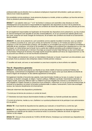 professionnelle sous la direction d'un ou plusieurs employeurs moyennant rémunération, quels que soient sa
nature et son mode de paiement.
Est considérée comme employeur, toute personne physique ou morale, privée ou publique, qui loue les services
d'une ou plusieurs personnes physiques.
Article 7 : Les salariés visés aux 1° et 2° de l'article 2 ci-dessus sont assimilés à des directeurs et chefs
d'établissement et ils assument la responsabilité de l'application des dispositions du livre II de la présente loi,
lorsqu'ils fixent à la place de leurs employeurs, les conditions de travail des salariés, telles que prévues par le livre
Il.
Ils sont également responsables de l'application de l'ensemble des dispositions de la présente loi, aux lieu et place
du chef de l'entreprise avec laquelle ils sont liés contractuellement, en ce qui concerne les salariés placés sous
leur ordre, lorsqu'ils sont seuls chargés de l'embauche, de la fixation des conditions de travail et du licenciement
desdits salariés.
Article 8 : Au sens de la présente loi, sont considérés comme salariés travaillant à domicile, ceux qui satisfont
aux conditions suivantes et ce, sans qu'il y ait lieu de rechercher s'il existe ou s'il n'existe pas entre eux et leur
employeur un lien de subordination juridique, s'ils travaillent ou ne travaillent pas sous la surveillance immédiate et
habituelle de leur employeur, si le local où ils travaillent et l'outillage qu'ils emploient leur appartiennent ou non, s'ils
fournissent, en même temps que le travail, tout ou partie des matières premières qu'ils emploient lorsque ces
matières leur sont vendues par un donneur d'ouvrage qui acquiert ensuite l'objet fabriqué ou leur sont livrées par
un fournisseur indiqué par le donneur d'ouvrage auprès duquel les salariés sont tenus de s'approvisionner ou s'ils
se procurent eux-mêmes ou non les fournitures accessoires :
1° être chargés soit directement, soit par un intermédiaire d'exécuter un travail, moyennant une rémunération, pour
le compte d'une ou plusieurs des entreprises visées à l'article premier ci-dessus ;
2° travailler soit seuls, soit avec un seul assistant ou avec leurs conjoints ou leurs enfants non salariés.
Titre III : Dispositions générales
Article 9 : Est interdite toute atteinte aux libertés et aux droits relatifs à l'exercice syndical à l'intérieur de
l'entreprise, conformément à la législation et la réglementation en vigueur ainsi que toute atteinte à la liberté de
travail à l'égard de l'employeur et des salariés appartenant à l'entreprise.
Est également interdite à l'encontre des salariés, toute discrimination fondée sur la race, la couleur, le sexe, le
handicap, la situation conjugale, la religion, l'opinion politique, l'affiliation syndicale, l'ascendance nationale ou
l'origine sociale, ayant pour effet de violer ou d'altérer le principe d'égalité des chances ou de traitement sur un
pied d'égalité en matière d'emploi ou d'exercice d'une profession, notamment, en ce qui concerne l'embauchage, la
conduite et la répartition du travail, la formation professionnelle, le salaire, l'avancement, l'octroi des avantages
sociaux, les mesures disciplinaires et le licenciement.
Il découle notamment des dispositions précédentes :
1° le droit pour la femme de conclure un contrat de travail ;
2° l'interdiction de toute mesure discriminatoire fondée sur l'affiliation ou l'activité syndicale des salariés ;
3° le droit de la femme, mariée ou non, d'adhérer à un syndicat professionnel et de participer à son administration
et à sa gestion.
Article 10 : Il est interdit de réquisitionner les salariés pour exécuter un travail forcé ou contre leur gré.
Article 11 : Les dispositions de la présente loi ne font pas obstacle à l'application de dispositions plus favorables
consenties aux salariés par les statuts, le contrat de travail, la convention collective de travail, le règlement
intérieur ou les usages.
Article 12 : Est puni d'une amende de 15.000 à 30.000 dirhams, l'employeur qui contrevient aux dispositions de
l'article 9 ci-dessus.
 
