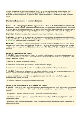 En outre, dans les cas où le complément visé à l'alinéa 2 de l'article 378 concerne le salaire convenu avec
l'employeur, si en cas de litige son paiement n'a pas été effectué avant l'audience, le tribunal ordonne sur
réquisition du salarié la restitution au profit de celui-ci, dudit complément qui a été, en tout ou partie, indûment
retenu.
Chapitre IV : Des garanties de paiement du salaire
Section I : Des privilèges garantissant le paiement du salaire et de l'indemnité de licenciement
Article 382 : Pour le paiement des salaires et indemnités dus par l'employeur et par dérogation aux dispositions
de l'article 1248 du dahir du 9 ramadan 1331 (12 août 1913) formant Code des obligations et contrats, les salariés
bénéficient du privilège de premier rang institué par ledit article sur la généralité des meubles de l'employeur.
Est privilégiée dans les mêmes conditions et au même rang l'indemnité légale de licenciement.
Article 383 : Les salariés au service d'un entrepreneur ou d'un adjudicataire de travaux publics bénéficient du
privilège spécial institué par l'article 490 du Code de procédure civile, tel qu'il a été approuvé par le dahir portant loi
n° 1-74-447 du 11 ramadan 1394 (28 septembre 1974).
Article 384 : Les salariés au service d'un entrepreneur de construction ont le droit d'exercer une action directe
contre le maître d'ouvrage à concurrence de la somme dont il se trouve débiteur envers l'entrepreneur, dans les
conditions déterminées par l'article 780 du dahir du 9 ramadan 1331 (12 août 1913) formant Code des obligations
et contrats.
Section Il : Des retenues sur salaire
Article 385 : Aucune compensation ne s'opère au profit des employeurs entre le montant des salaires dus par
eux à leurs salariés et les sommes qui seraient dues à ces salariés pour fournitures diverses, quelle qu'en soit la
nature, à l'exception, toutefois :
1° des outils ou matériels nécessaires au travail ;
2° des matières et instruments que le salarié a reçus et dont il a la charge ;
3° des sommes avancées pour l'acquisition de ces mêmes outils, matériels, matières et instruments.
Article 386 : Tout employeur qui a accordé un prêt à ses salariés ne peut se faire rembourser qu'au moyen de
retenues successives ne dépassant pas le dixième du montant du salaire échu.
La retenue ainsi faite ne se confond ni avec la partie saisissable, ni avec la partie cessible, fixées par les
dispositions de la section III ci-après.
Les acomptes sur salaire ne sont pas considérés comme prêts.
Section Ill : De la saisie-arrêt et de la cession des salaires
Article 387 : Quels qu'en soient le montant et la nature, les rémunérations dues à tout salarié par un ou plusieurs
employeurs, sont saisissables à condition que le montant retenu ne dépasse pas pour le salaire annuel les taux
suivants :
- le vingtième sur la portion inférieure ou égale à quatre fois le salaire minimum légal ;
- le dixième sur la portion supérieure à quatre fois le salaire minimum légal et inférieure ou égale à huit fois le
salaire minimum légal ;
- le cinquième sur la portion supérieure à huit fois le salaire minimum légal et inférieure ou égale à douze fois le
salaire minimum légal ;
 