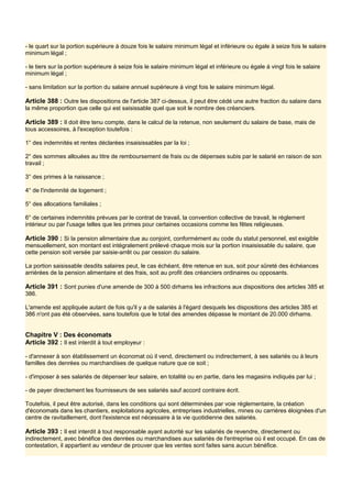 - le quart sur la portion supérieure à douze fois le salaire minimum légal et inférieure ou égale à seize fois le salaire
minimum légal ;
- le tiers sur la portion supérieure à seize fois le salaire minimum légal et inférieure ou égale à vingt fois le salaire
minimum légal ;
- sans limitation sur la portion du salaire annuel supérieure à vingt fois le salaire minimum légal.
Article 388 : Outre les dispositions de l'article 387 ci-dessus, il peut être cédé une autre fraction du salaire dans
la même proportion que celle qui est saisissable quel que soit le nombre des créanciers.
Article 389 : Il doit être tenu compte, dans le calcul de la retenue, non seulement du salaire de base, mais de
tous accessoires, à l'exception toutefois :
1° des indemnités et rentes déclarées insaisissables par la loi ;
2° des sommes allouées au titre de remboursement de frais ou de dépenses subis par le salarié en raison de son
travail ;
3° des primes à la naissance ;
4° de l'indemnité de logement ;
5° des allocations familiales ;
6° de certaines indemnités prévues par le contrat de travail, la convention collective de travail, le règlement
intérieur ou par l'usage telles que les primes pour certaines occasions comme les fêtes religieuses.
Article 390 : Si la pension alimentaire due au conjoint, conformément au code du statut personnel, est exigible
mensuellement, son montant est intégralement prélevé chaque mois sur la portion insaisissable du salaire, que
cette pension soit versée par saisie-arrêt ou par cession du salaire.
La portion saisissable desdits salaires peut, le cas échéant, être retenue en sus, soit pour sûreté des échéances
arriérées de la pension alimentaire et des frais, soit au profit des créanciers ordinaires ou opposants.
Article 391 : Sont punies d'une amende de 300 à 500 dirhams les infractions aux dispositions des articles 385 et
386.
L'amende est appliquée autant de fois qu'il y a de salariés à l'égard desquels les dispositions des articles 385 et
386 n'ont pas été observées, sans toutefois que le total des amendes dépasse le montant de 20.000 dirhams.
Chapitre V : Des économats
Article 392 : Il est interdit à tout employeur :
- d'annexer à son établissement un économat où il vend, directement ou indirectement, à ses salariés ou à leurs
familles des denrées ou marchandises de quelque nature que ce soit ;
- d'imposer à ses salariés de dépenser leur salaire, en totalité ou en partie, dans les magasins indiqués par lui ;
- de payer directement les fournisseurs de ses salariés sauf accord contraire écrit.
Toutefois, il peut être autorisé, dans les conditions qui sont déterminées par voie réglementaire, la création
d'économats dans les chantiers, exploitations agricoles, entreprises industrielles, mines ou carrières éloignées d'un
centre de ravitaillement, dont l'existence est nécessaire à la vie quotidienne des salariés.
Article 393 : Il est interdit à tout responsable ayant autorité sur les salariés de revendre, directement ou
indirectement, avec bénéfice des denrées ou marchandises aux salariés de l'entreprise où il est occupé. En cas de
contestation, il appartient au vendeur de prouver que les ventes sont faites sans aucun bénéfice.
 