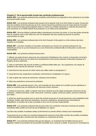 Chapitre Il : De la personnalité morale des syndicats professionnels
Article 403 : Les syndicats professionnels constitués conformément aux dispositions de la présente loi sont dotés
de la personnalité morale.
Article 404 : Les syndicats professionnels jouissent de la capacité civile et du droit d'ester en justice. Ils peuvent,
dans les conditions et formes prévues par la loi, exercer devant les juridictions tous les droits réservés à la partie
civile concernant les faits portant préjudice direct ou indirect aux intérêts individuels ou collectifs des personnes
qu'ils encadrent ou à l'intérêt collectif de la profession ou du métier qu'ils représentent.
Article 405 : Dans les affaires professionnelles contentieuses soumises à la justice, si l'une des parties demande
l'avis du syndicat, celui-ci doit mettre son avis à la disposition des deux parties qui peuvent en prendre
communication et copie.
Article 406 : Les syndicats professionnels ont le droit d'acquérir à titre gratuit ou à titre onéreux des biens
meubles ou immeubles.
Article 407 : Les biens meubles et immeubles nécessaires aux réunions du syndicat professionnel, les
bibliothèques et tout ce qui est nécessaire aux cours d'instruction professionnelle et à l'éducation ouvrière sont
insaisissables.
Article 408 : Les syndicats professionnels peuvent :
1° affecter une partie de leurs ressources à la construction d'habitations à bon marché, à l'acquisition de terrains
pour la création de lieux pour la culture et le divertissement et des terrains destinés à l'éducation physique et à
l'hygiène de leurs adhérents ;
2° créer ou administrer des oeuvres sociales ou professionnelles telles que : les coopératives, les caisses de
solidarité ou les colonies de vacances, ou autres ;
3° subventionner des oeuvres de même nature que celles visées au paragraphe 2° ;
4° subventionner des coopératives constituées conformément à la législation en vigueur ;
5° créer et gérer des centres de recherches, d'études et de formation ;
6° éditer des publications concernant la profession.
Article 409 : Les syndicats peuvent, s'ils y sont autorisés par leurs statuts et à condition que les opérations ci-
après ne constituent pas une distribution de ristournes à leurs membres :
1° acheter pour les louer, prêter ou répartir entre leurs membres tous les objets nécessaires à l'exercice de leur
profession : matières premières, outils, instruments, machines, engrais, semences, plants, animaux et aliments
pour bétail ;
2° prêter leur entremise gratuite pour la vente des produits provenant du travail personnel ou des exploitations des
syndiqués, faciliter cette vente par expositions, annonces, publications, groupement de commandes et
d'expéditions, à condition de ne pas y procéder en leur nom et sous leur responsabilité.
Article 410 : Les syndicats professionnels peuvent inciter à la constitution entre leurs membres de sociétés
mutualistes telles qu'elles sont prévues par la législation en vigueur.
Les biens des sociétés mutualistes créées conformément au premier alinéa ci-dessus sont insaisissables.
Toute personne qui se retire d'un syndicat professionnel conserve le droit d'être membre des sociétés mutualistes
à l'actif desquelles elle a contribué par des cotisations ou versements de fonds.
Article 411 : Les syndicats professionnels peuvent déposer, en remplissant les formalités prévues par la
législation relative à la protection de la propriété industrielle, leurs marques ou labels. Ils peuvent en revendiquer la
 