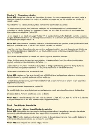 Chapitre VI : Dispositions pénales
Article 426 : Lorsqu'une infraction aux dispositions du présent titre ou un manquement à ses statuts justifie la
dissolution du syndicat professionnel, celle-ci ne peut être prononcée que par voie judiciaire, sur requête du
ministère public.
Peuvent donner lieu à dissolution du syndicat professionnel les infractions suivantes :
- la constitution du syndicat entre personnes n'exerçant pas la même profession ou le même métier, des
professions ou métiers similaires ou connexes concourant à la fabrication de produits ou à l'offre de services
déterminés comme stipulé par l'article 398 ;
- le non-respect de ses statuts prévus par l'article 414 de la présente loi ou le fait d'admettre parmi les personnes
chargées de l'administration de ses affaires professionnelles ou de sa direction, des personnes ne remplissant pas
les conditions prévues par l'article 416.
Article 427 : Les fondateurs, présidents, directeurs ou administrateurs des syndicats, quelle que soit leur qualité,
sont punis d'une amende de 10.000 à 20.000 dirhams, dans les cas suivants :
- répartition des biens du syndicat entre ses membres après sa dissolution, que cette dissolution soit décidée par
ses membres ou découle de l'application de ses statuts, et de manière contraire aux dispositions du deuxième
alinéa de l'article 413.
Dans ce cas, les bénéficiaires du partage des biens du syndicat doivent les restituer ;
- défaut de dépôt auprès des autorités administratives locales ou défaut d'envoi des pièces constitutives du
syndicat, contrairement aux dispositions de l'article 414.
Le défaut d'envoi des pièces constitutives du syndicat au délégué préfectoral ou provincial chargé du travail,
contrairement aux dispositions de l'article 415 est puni d'une amende de 500 à1000 dirhams.
L'amende est portée au double, en cas de récidive.
Article 428 : Sont punis d'une amende de 25.000 à 30.000 dirhams les fondateurs, présidents, directeurs ou
administrateurs d'un syndicat, quelle que soit leur qualité, qui :
- après la dissolution de celui-ci, conformément à l'article426, se sont maintenus en fonction ou ont reconstitué
illégalement ce syndicat ;
- ne respectent pas les dispositions de l'article 397.
Est passible de la même amende toute personne physique ou morale qui entrave l'exercice du droit syndical.
En cas de récidive, l'amende précitée est portée au double.
Article 429 : Il y a récidive lorsque les actes visés aux articles 12, 151, 361, 427, 428, 463 et 546 de la présente
loi se produisent au cours des deux années suivant un jugement définitif.
Titre II : Des délégués des salariés
Chapitre premier : Mission des délégués des salariés
Article 430 : Doivent être élus dans tous les établissements employant habituellement au moins dix salariés
permanents, des délégués des salariés, dans les conditions prévues par la présente loi.
Article 431 : Pour les établissements employant moins de dix salariés permanents, il est possible d'adopter le
système des délégués des salariés, aux termes d'un accord écrit.
Article 432 : Les délégués des salariés ont pour mission :
 