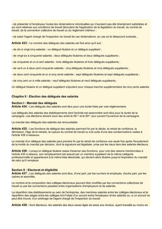 - de présenter à l'employeur toutes les réclamations individuelles qui n'auraient pas été directement satisfaites et
qui sont relatives aux conditions de travail découlant de l'application de la législation du travail, du contrat de
travail, de la convention collective de travail ou du règlement intérieur ;
- de saisir l'agent chargé de l'inspection du travail de ces réclamations, au cas où le désaccord subsiste, .
Article 433 : Le nombre des délégués des salariés est fixé ainsi qu'il suit :
- de dix à vingt-cinq salariés : un délégué titulaire et un délégué suppléant ;
- de vingt-six à cinquante salariés : deux délégués titulaires et deux délégués suppléants ;
- de cinquante et un à cent salariés : trois délégués titulaires et trois délégués suppléants ;
- de cent un à deux cent cinquante salariés : cinq délégués titulaires et cinq délégués suppléants ;
- de deux cent cinquante et un à cinq cents salariés : sept délégués titulaires et sept délégués suppléants ;
- de cinq cent un à mille salariés : neuf délégués titulaires et neuf délégués suppléants ;
Un délégué titulaire et un délégué suppléant s'ajoutent pour chaque tranche supplémentaire de cinq cents salariés.
Chapitre II : Election des délégués des salariés
Section I : Mandat des délégués
Article 434 : Les délégués des salariés sont élus pour une durée fixée par voie réglementaire.
Les délégués des salariés des établissements dont l'activité est saisonnière sont élus pour la durée de la
campagne. Les élections doivent avoir lieu entre le 56ème
et le 60ème
jour suivant l'ouverture de la campagne.
Le mandat des délégués des salariés est renouvelable.
Article 435 : Les fonctions de délégué des salariés prennent fin par le décès, le retrait de confiance, la
démission, l'âge de la retraite, la rupture du contrat de travail ou à la suite d'une des condamnations visées à
l'article 438 ci-dessous.
Le mandat d'un délégué des salariés peut prendre fin par le retrait de confiance une seule fois après l'écoulement
de la moitié du mandat par décision, dont la signature est légalisée, prise par les deux tiers des salariés électeurs.
Article 436 : Lorsqu'un délégué titulaire cesse d'exercer ses fonctions, pour une des raisons mentionnées à
l'article 435 ci-dessus, son remplacement est assuré par un membre suppléant de la même catégorie
professionnelle et appartenant à la même liste électorale, qui devient alors titulaire jusqu'à l'expiration du mandat
de celui qu'il remplace.
Section II : Electorat et éligibilité
Article 437 : Les délégués des salariés sont élus, d'une part, par les ouvriers et employés, d'autre part, par les
cadres et assimilés.
Le nombre et la composition des collèges électoraux peuvent être modifiés par les conventions collectives de
travail ou par les conventions passées entre organisations d'employeurs et de salariés.
La répartition des établissements au sein de l'entreprise, des membres salariés entre les collèges électoraux et la
répartition des sièges entre les collèges font l'objet d'un accord entre l'employeur et les salariés ou, si un accord ne
peut être trouvé, d'un arbitrage de l'agent chargé de l'inspection du travail.
Article 438 : Sont électeurs, les salariés des deux sexes âgés de seize ans révolus, ayant travaillé au moins six
 