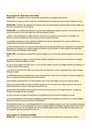 Sous-section III : Opérations électorales
Article 447 : L'employeur est tenu de procéder aux élections des délégués des salariés.
Ces élections ont lieu aux dates et selon les modalités fixées par l'autorité gouvernementale chargée du travail.
Article 448 : L'élection des délégués des salariés a lieu à la représentation proportionnelle suivant la règle de la
plus forte moyenne et au scrutin secret.
Article 449 : Les résultats des élections ne peuvent être valablement acquis au premier tour de scrutin que si le
nombre de votants est au moins égal à la moitié des électeurs inscrits.
A défaut, il est précédé dans un délai maximum de dix jours à un second tour de scrutin. Les résultats des
élections sont alors valablement acquis quel que soit le nombre des votants.
Les résultats des élections sont proclamés immédiatement après le dépouillement du scrutin et affichés aux
emplacements prévus par l'article 455 ci-dessous.
Le chef d'entreprise remet une copie du procès-verbal des résultats des élections au représentant de chaque liste
électorale et en adresse une à l'agent chargé de l'inspection du travail dans un délai maximum de vingt quatre
heures suivant la proclamation des résultats.
Article 450 : Il est attribué à chaque liste autant de sièges que le nombre des quotients électoraux obtenus par
elle.
Le quotient électoral est égal au nombre total des suffrages valablement exprimés par les électeurs du collège,
divisé par le nombre de sièges à pourvoir.
Au cas où aucun siège n'a pu être pourvu, ou s'il reste des sièges à pourvoir, les sièges restants sont attribués sur
la base de la plus forte moyenne.
A cet effet, le nombre de voix obtenu par chaque liste est divisé par le nombre, augmenté d'une unité, de sièges
attribués à la liste.
Les différentes listes sont classées dans l'ordre décroissant des moyennes ainsi obtenues. Le premier siège non
pourvu est attribué à la liste ayant la plus forte moyenne.
Il est procédé successivement à la même opération pour chacun des sièges non pourvus jusqu'au dernier.
Dans le cas où deux listes ont obtenu la même moyenne et où il n'y a plus qu'un siège à pourvoir, celui-ci est
attribué à la liste qui a obtenu le plus grand nombre de voix.
Si deux listes ont recueilli le même nombre de voix et qu'il n'y a plus qu'un seul siège à pourvoir, ce siège est
attribué au plus âgé des deux candidats.
Au sein d'une liste, les sièges sont attribués aux candidats dans l'ordre de leur inscription sur la liste.
Lors de la proclamation des résultats, les délégués suppléants sont désignés nommément pour chaque délégué
titulaire dans l'ordre donné par les listes de candidature.
Si les élections portent sur un seul délégué titulaire et un seul délégué suppléant, pour une ou plusieurs catégories
de salariés et s'il n'y a qu'une seule liste, sont élus le délégué titulaire et le délégué suppléant ayant obtenu le plus
grand nombre de voix ; en cas d'égalité des voix, le candidat délégué titulaire le plus âgé est proclamé élu avec
son suppléant, quel que soit l'âge de ce dernier.
Sous-section IV : Elections partielles
Article 451 : Il est procédé dans un établissement à des élections partielles dans les deux cas suivants :
 